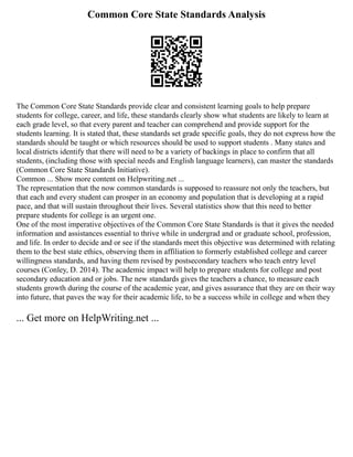 Common Core State Standards Analysis
The Common Core State Standards provide clear and consistent learning goals to help prepare
students for college, career, and life, these standards clearly show what students are likely to learn at
each grade level, so that every parent and teacher can comprehend and provide support for the
students learning. It is stated that, these standards set grade specific goals, they do not express how the
standards should be taught or which resources should be used to support students . Many states and
local districts identify that there will need to be a variety of backings in place to confirm that all
students, (including those with special needs and English language learners), can master the standards
(Common Core State Standards Initiative).
Common ... Show more content on Helpwriting.net ...
The representation that the now common standards is supposed to reassure not only the teachers, but
that each and every student can prosper in an economy and population that is developing at a rapid
pace, and that will sustain throughout their lives. Several statistics show that this need to better
prepare students for college is an urgent one.
One of the most imperative objectives of the Common Core State Standards is that it gives the needed
information and assistances essential to thrive while in undergrad and or graduate school, profession,
and life. In order to decide and or see if the standards meet this objective was determined with relating
them to the best state ethics, observing them in affiliation to formerly established college and career
willingness standards, and having them revised by postsecondary teachers who teach entry level
courses (Conley, D. 2014). The academic impact will help to prepare students for college and post
secondary education and or jobs. The new standards gives the teachers a chance, to measure each
students growth during the course of the academic year, and gives assurance that they are on their way
into future, that paves the way for their academic life, to be a success while in college and when they
... Get more on HelpWriting.net ...
 