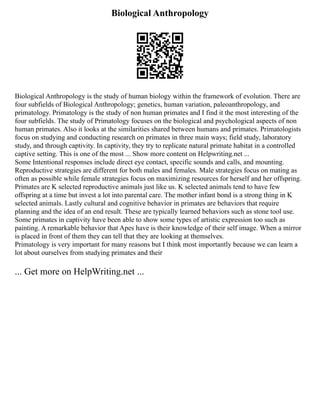 Biological Anthropology
Biological Anthropology is the study of human biology within the framework of evolution. There are
four subfields of Biological Anthropology; genetics, human variation, paleoanthropology, and
primatology. Primatology is the study of non human primates and I find it the most interesting of the
four subfields. The study of Primatology focuses on the biological and psychological aspects of non
human primates. Also it looks at the similarities shared between humans and primates. Primatologists
focus on studying and conducting research on primates in three main ways; field study, laboratory
study, and through captivity. In captivity, they try to replicate natural primate habitat in a controlled
captive setting. This is one of the most ... Show more content on Helpwriting.net ...
Some Intentional responses include direct eye contact, specific sounds and calls, and mounting.
Reproductive strategies are different for both males and females. Male strategies focus on mating as
often as possible while female strategies focus on maximizing resources for herself and her offspring.
Primates are K selected reproductive animals just like us. K selected animals tend to have few
offspring at a time but invest a lot into parental care. The mother infant bond is a strong thing in K
selected animals. Lastly cultural and cognitive behavior in primates are behaviors that require
planning and the idea of an end result. These are typically learned behaviors such as stone tool use.
Some primates in captivity have been able to show some types of artistic expression too such as
painting. A remarkable behavior that Apes have is their knowledge of their self image. When a mirror
is placed in front of them they can tell that they are looking at themselves.
Primatology is very important for many reasons but I think most importantly because we can learn a
lot about ourselves from studying primates and their
... Get more on HelpWriting.net ...
 