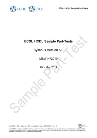 ECDL / ICDL Sample Part-Tests

ECDL / ICDL Sample Part-Tests
Syllabus Version 5.0
MSWIN72010
20th May 2011

Ref: ECDL / ICDL – Syllabus – V5.0 – Sample Part -Tests – MSWIN2010 – V1 – 0
 2011 ECDL Foundation. ECDL Foundation is a registered business name of The European Computer Driving Licence Foundation Limited and ECDL
Foundation (International) Limited. European Computer Driving Licence, ECDL, International Computer Driving Licence, ICDL, and related logos are all
registered Trade Marks of ECDL Foundation. All rights reserved.

 