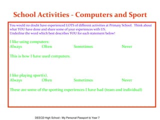 School Activities - Computers and Sport   You would no doubt have experienced LOTS of different activities at Primary School.  Think about what YOU have done and share some of your experiences with US. Underline the word which best describes YOU for each statement below! I like using computers: Always Often Sometimes Never This is how I have used computers.   I like playing sport(s). Always Often Sometimes Never These are some of the sporting experiences I have had (team and individual)       DEECD High School - My Personal Passport to Year 7 