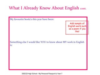 My favourite book/s this year have been:                Something else I would like YOU to know about MY work in English is: What I Already Know About English  cont. Add sample of English work such as a poem if you like! DEECD High School - My Personal Passport to Year 7 My favourite book/s this year have been:                               Something else I would like YOU to know about MY work in English is: 