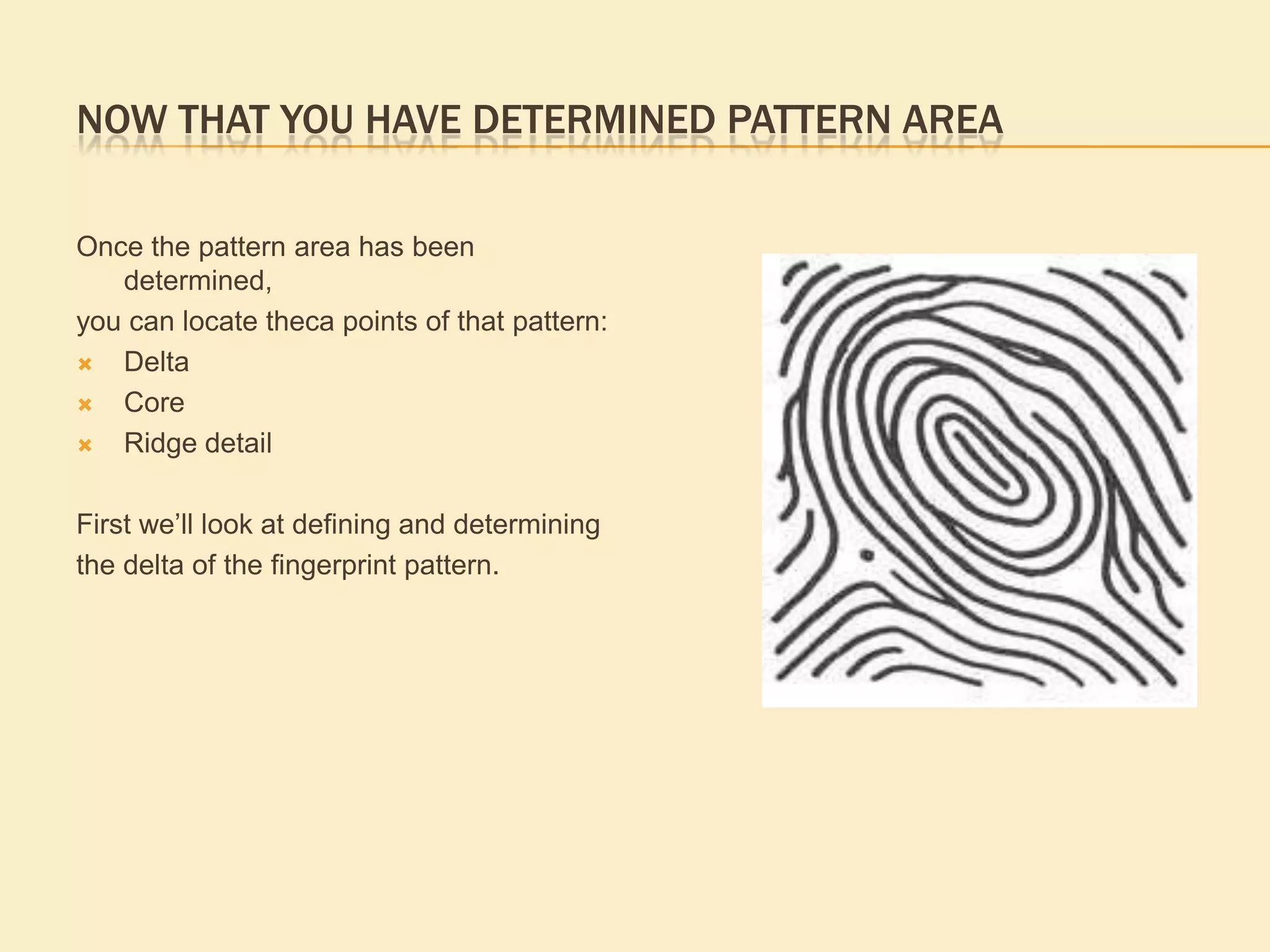 horizontal plane is the ridge directly below  an up thrusting or angular ridge in a tented arch pattern, the baseline ridge enters the pattern may rise slightly and exits on the opposite side from which it entered.Permanent & Unique to an IndividualFingerprints have been used as a means of identifications for more than 2000 years. In 1890 the first textbook published on fingerprints by Sir Francis Galton argued no two fingerprints are the same, and that fingerprints remain unchanged over time. Today, the American Institute of Applied Science states “ The basis of fingerprint identification is the premise that the configurations formed by the raised ridges of the palmar surface of the hands are unique and do not undergo any natural changes, except growth, from fetal life until decomposition”. The permanence and uniqueness of fingerprint ridge detail is an accepted fact in the scientific community as often demonstrated in terminology used by scientists; a chemist for example will often use the term &quot;fingerprint region&quot; to describe an area of a chemical that can be used to identify it. In addition to the scientific principles of the permanence and uniqueness of  fingerprint ridge detail, it was found that based on the variations in the patterns formed by the ridges, the fingerprints could be grouped into a small number of pattern types. This ability to classify fingerprint pattern type has allowed fingerprints to replace previous Identification systems , today fingerprints account for more positive Identifications of individuals worldwide daily, than any other human identification procedure. 