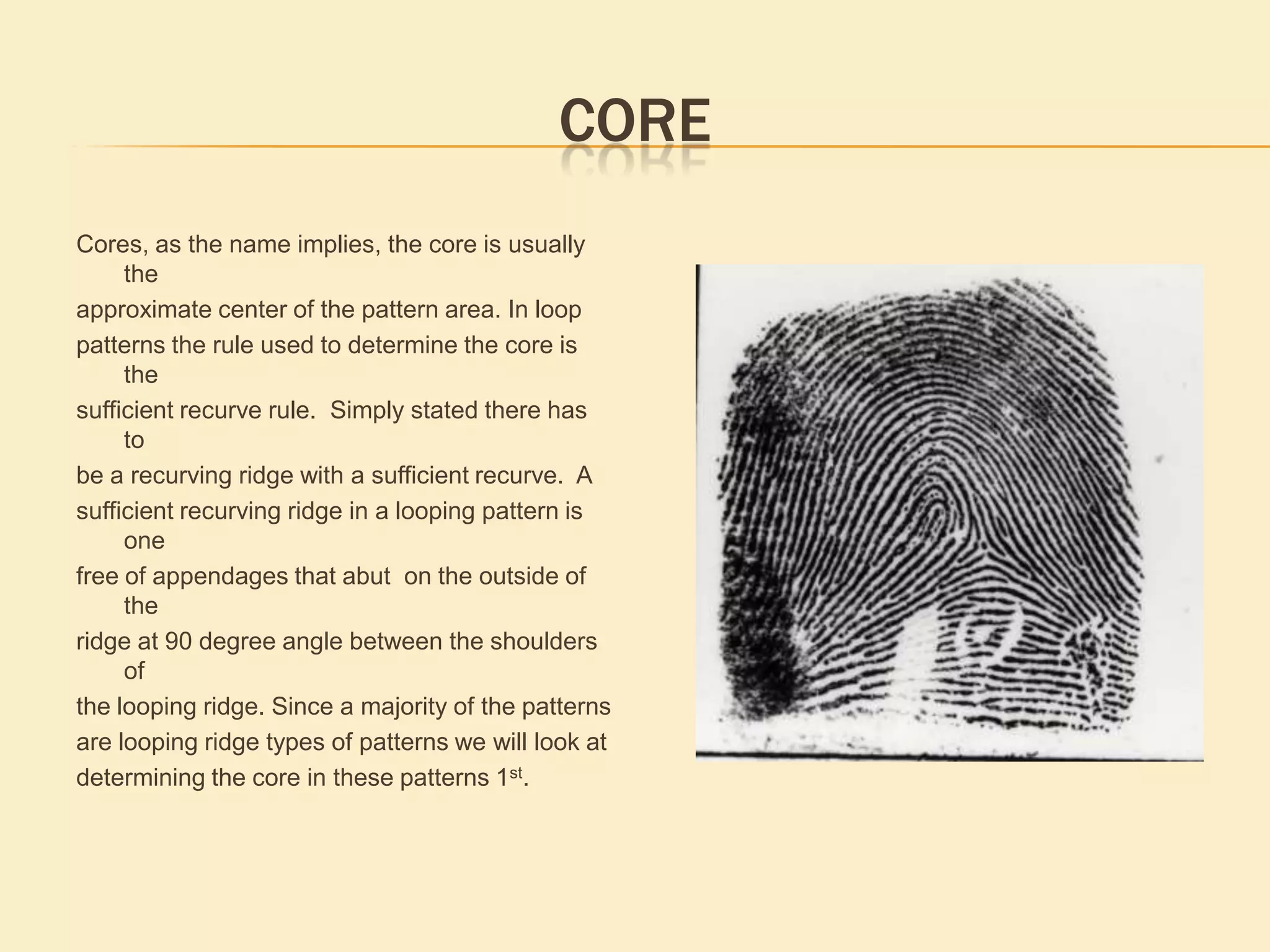 Determining Major Pattern GroupingIn order to determine the pattern grouping for a fingerprint, there are a number of guidelines followed in all classification systems, these guidelines insure uniformity in fingerprint pattern determination. The fingerprint pattern today is used as a filter in automated fingerprint systems and a correct pattern can impact the results of a latent or ten print search, The 1st. area of interest in determining pattern type is the pattern area. Pattern area is where you will find all the information required to accurately determine the correct fingerprint pattern. The pattern area contains the focal points used in determining the fingerprint pattern. The pattern area is present in all patterns, but in most arch patterns it is impossible to define. The fingerprint pattern area in loops, whorls and some arch patterns will contain the delta(s), core and ridges used in the pattern determination process.Automated Fingerprint Identification Systems when searching latent Images normally are 60-70 % accurate. Usingpattern to limit the numberof suspects increases thelikelihood of identifying alatent with a suspect in the database.