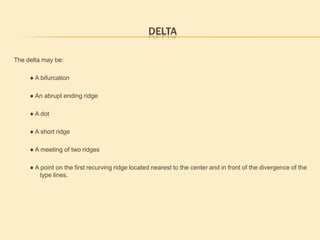 Fingerprint PatternsAll fingerprint images can be categorized into one of these three(3) main pattern groupings.  These pattern groupings are defined by their unique general characteristics. The patterns groupings can be further divided into sub-groups by means of smaller differences existing between the patterns in the same pattern group.In this course we will look at the main pattern grouping as well as the sub groups associated with them. There are a  number of rules and definitions used in determining pattern and pattern area, which we will go over in the next few slides. LoopsArchesWhorlsSimple way to remember the major pattern groups LAW