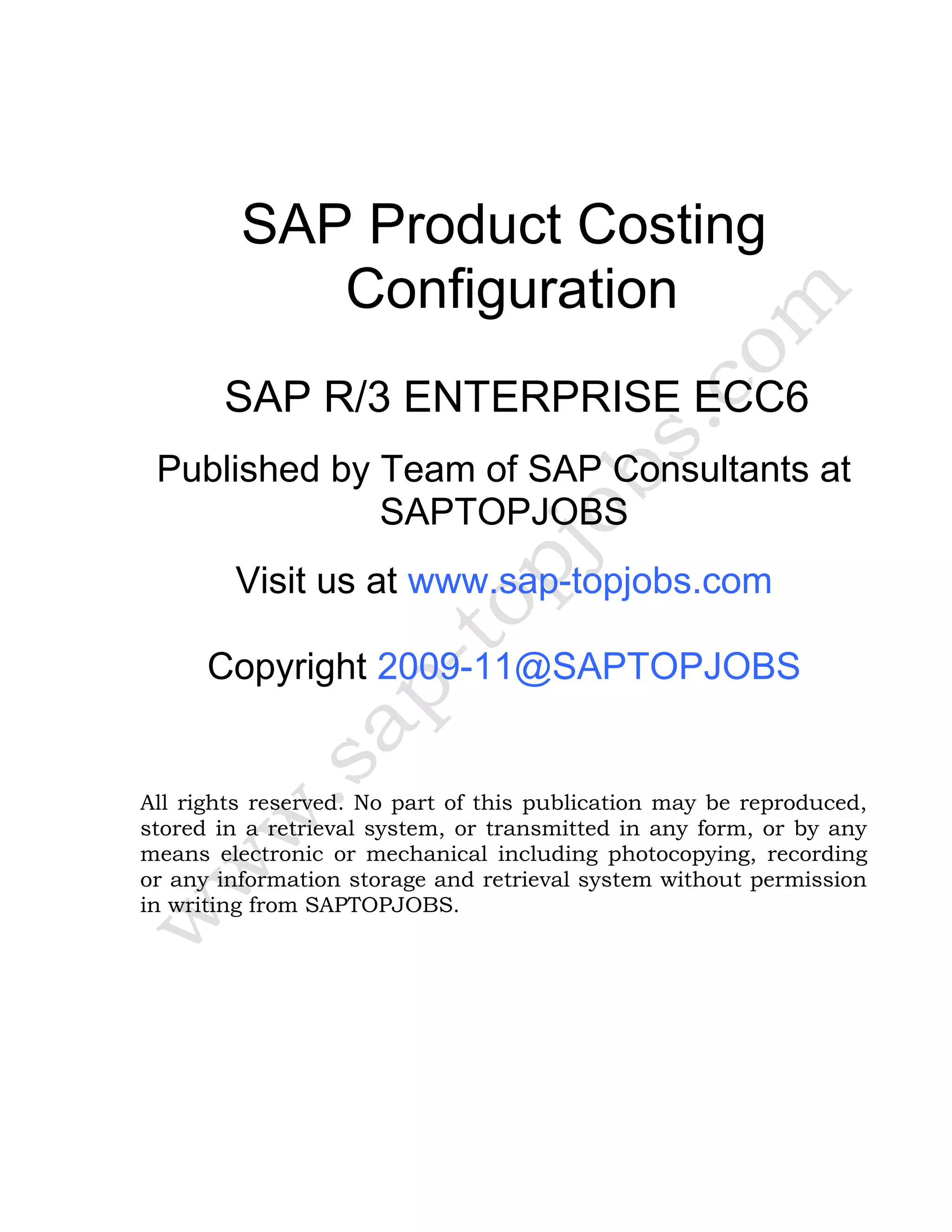 SAP Product Costing
Configuration
SAP R/3 ENTERPRISE ECC6
Published by Team of SAP Consultants at
SAPTOPJOBS
Visit us at www.sap-topjobs.com
Copyright 2009-11@SAPTOPJOBS
All rights reserved. No part of this publication may be reproduced,
stored in a retrieval system, or transmitted in any form, or by any
means electronic or mechanical including photocopying, recording
or any information storage and retrieval system without permission
in writing from SAPTOPJOBS.
 