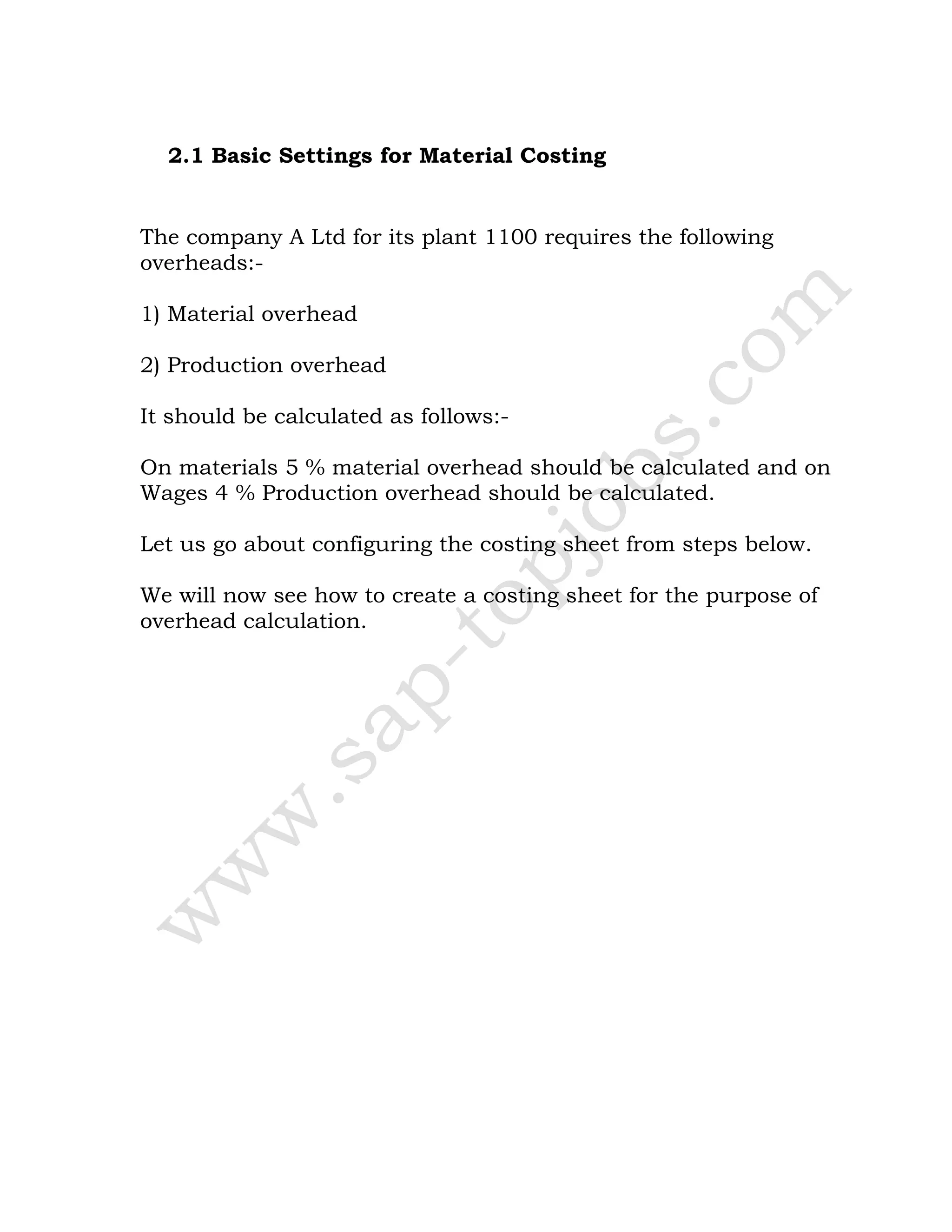 2.1 Basic Settings for Material Costing
The company A Ltd for its plant 1100 requires the following
overheads:-
1) Material overhead
2) Production overhead
It should be calculated as follows:-
On materials 5 % material overhead should be calculated and on
Wages 4 % Production overhead should be calculated.
Let us go about configuring the costing sheet from steps below.
We will now see how to create a costing sheet for the purpose of
overhead calculation.
 