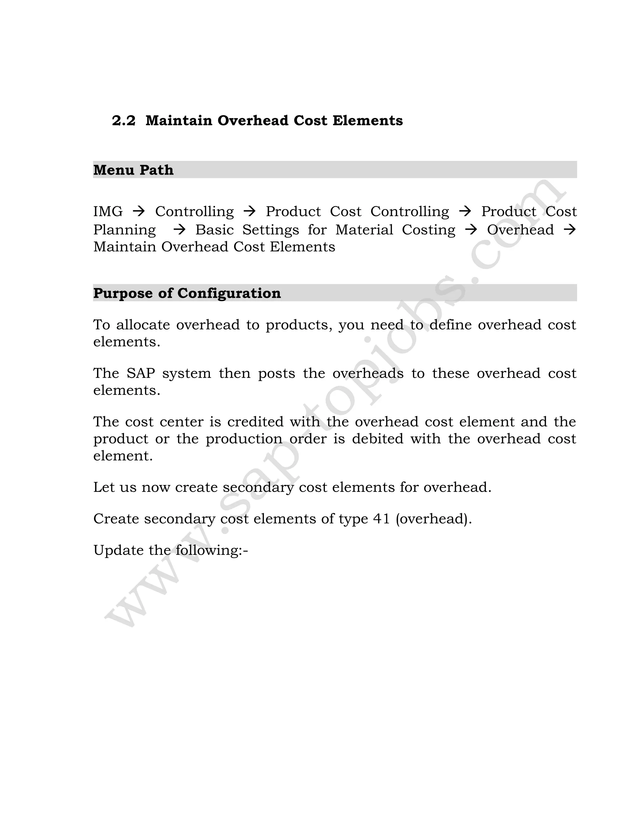 2.2 Maintain Overhead Cost Elements
Menu Path
IMG  Controlling  Product Cost Controlling  Product Cost
Planning  Basic Settings for Material Costing  Overhead 
Maintain Overhead Cost Elements
Purpose of Configuration
To allocate overhead to products, you need to define overhead cost
elements.
The SAP system then posts the overheads to these overhead cost
elements.
The cost center is credited with the overhead cost element and the
product or the production order is debited with the overhead cost
element.
Let us now create secondary cost elements for overhead.
Create secondary cost elements of type 41 (overhead).
Update the following:-
 