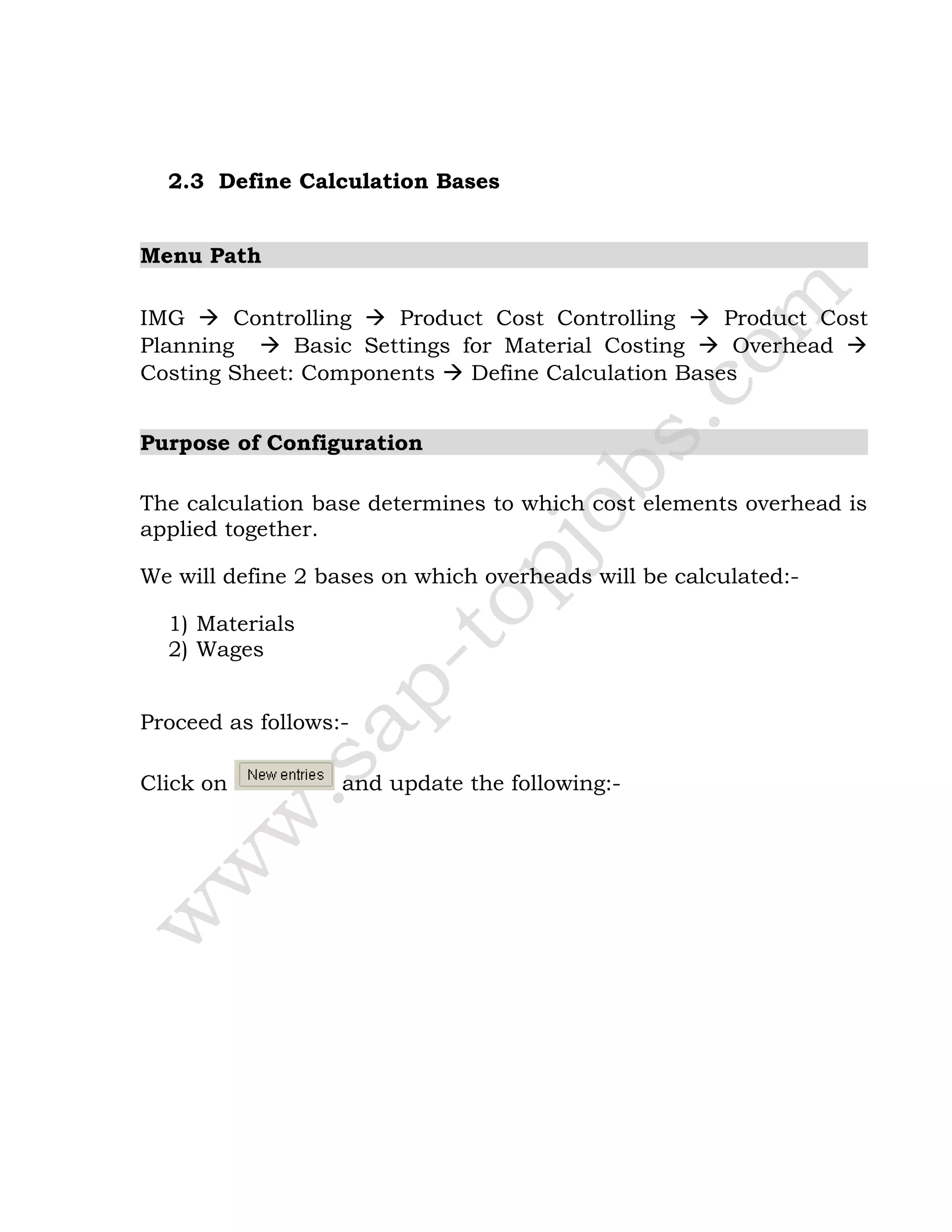 2.3 Define Calculation Bases
Menu Path
IMG  Controlling  Product Cost Controlling  Product Cost
Planning  Basic Settings for Material Costing  Overhead 
Costing Sheet: Components  Define Calculation Bases
Purpose of Configuration
The calculation base determines to which cost elements overhead is
applied together.
We will define 2 bases on which overheads will be calculated:-
1) Materials
2) Wages
Proceed as follows:-
Click on and update the following:-
 