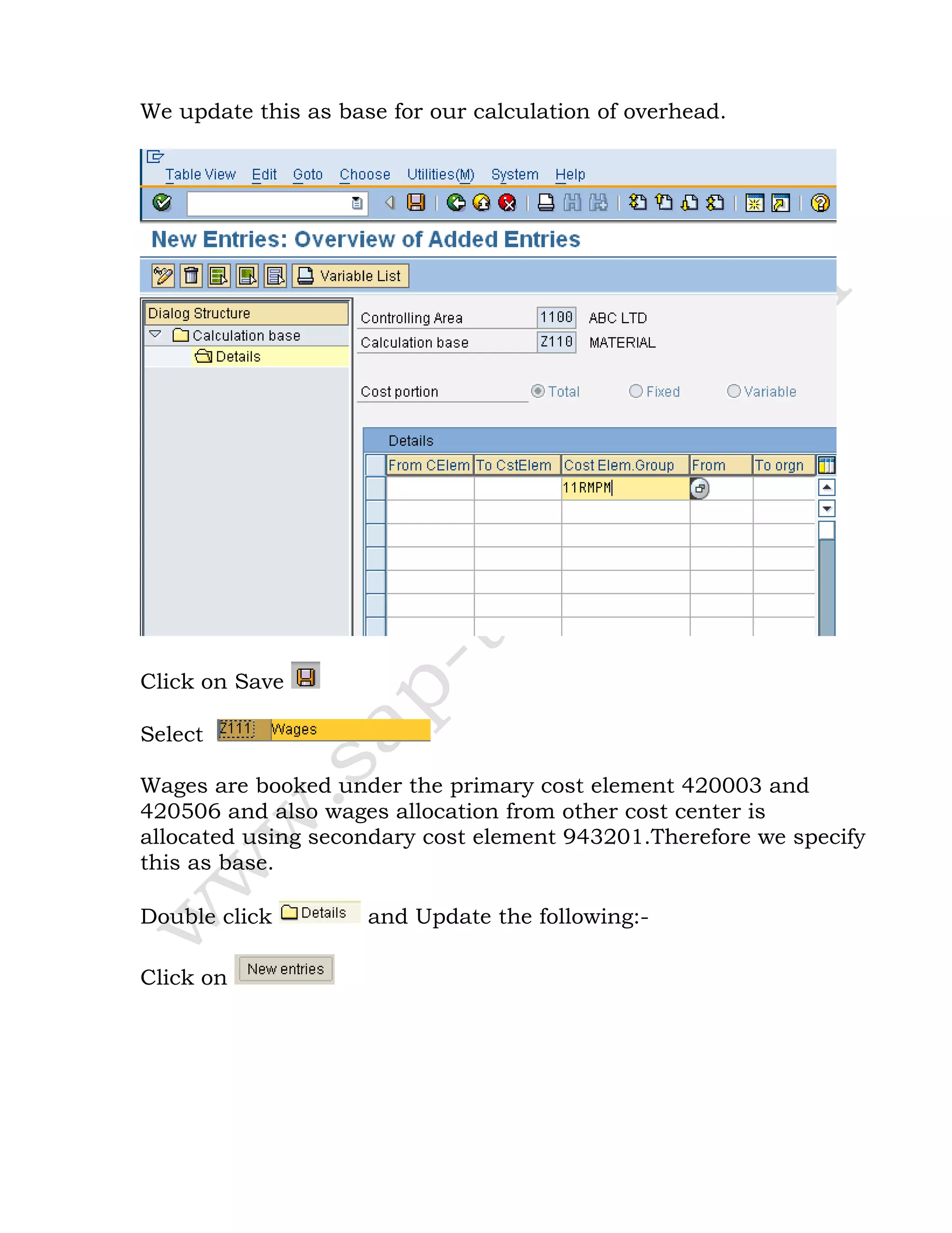 We update this as base for our calculation of overhead.
Click on Save
Select
Wages are booked under the primary cost element 420003 and
420506 and also wages allocation from other cost center is
allocated using secondary cost element 943201.Therefore we specify
this as base.
Double click and Update the following:-
Click on
 