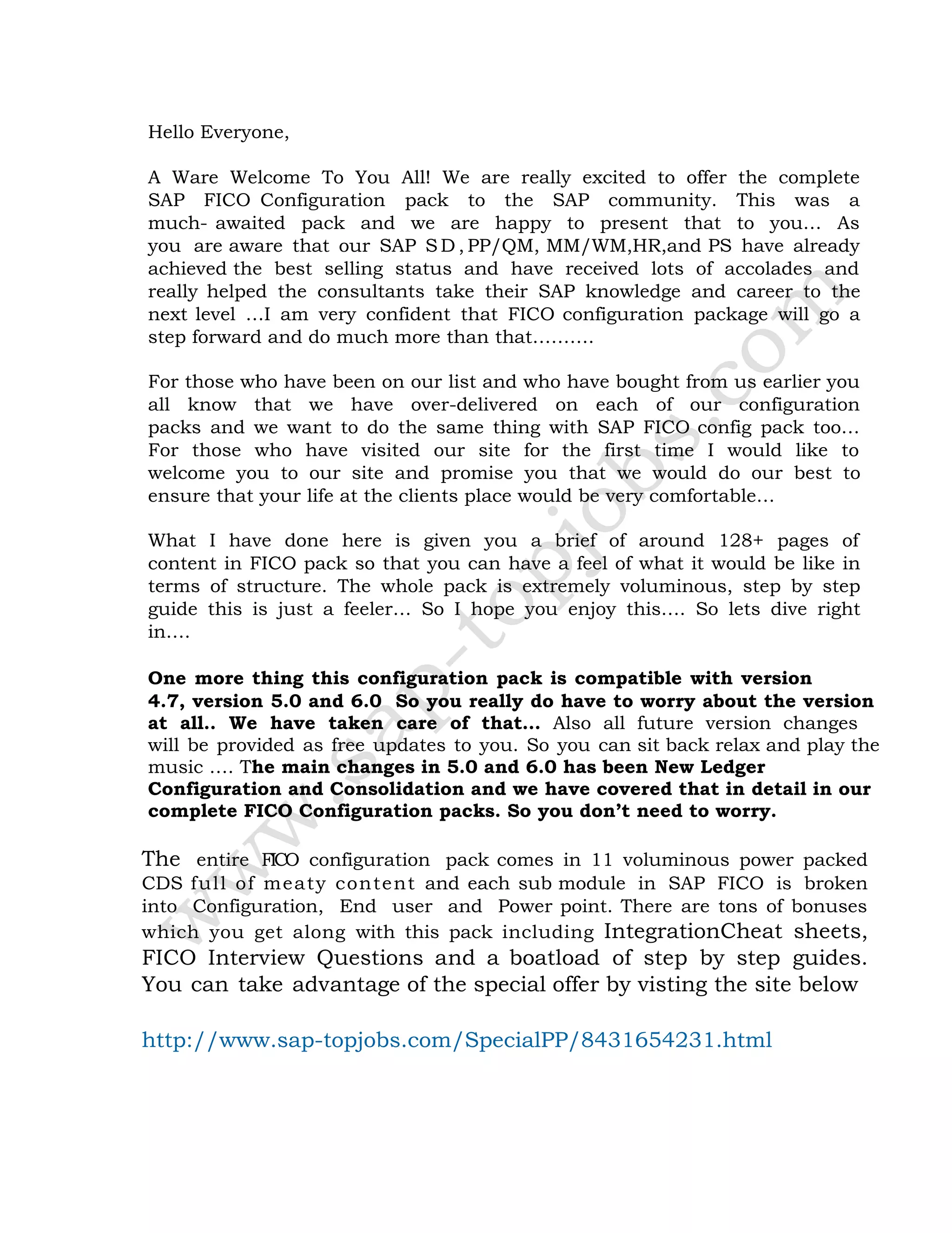 Hello Everyone,
A Ware Welcome To You All! We are really excited to offer the complete
SAP FICO Configuration pack to the SAP community. This was a
much- awaited pack and we are happy to present that to you… As
you are aware that our SAP S D , PP/QM, MM/WM,HR,and PS have already
achieved the best selling status and have received lots of accolades and
really helped the consultants take their SAP knowledge and career to the
next level …I am very confident that FICO configuration package will go a
step forward and do much more than that……….
For those who have been on our list and who have bought from us earlier you
all know that we have over-delivered on each of our configuration
packs and we want to do the same thing with SAP FICO config pack too…
For those who have visited our site for the first time I would like to
welcome you to our site and promise you that we would do our best to
ensure that your life at the clients place would be very comfortable…
What I have done here is given you a brief of around 128+ pages of
content in FICO pack so that you can have a feel of what it would be like in
terms of structure. The whole pack is extremely voluminous, step by step
guide this is just a feeler… So I hope you enjoy this…. So lets dive right
in….
One more thing this configuration pack is compatible with version
4.7, version 5.0 and 6.0 So you really do have to worry about the version
at all.. We have taken care of that… Also all future version changes
will be provided as free updates to you. So you can sit back relax and play the
music …. The main changes in 5.0 and 6.0 has been New Ledger
Configuration and Consolidation and we have covered that in detail in our
complete FICO Configuration packs. So you don’t need to worry.
The entire FICO configuration pack comes in 11 voluminous power packed
CDS full of meaty content and each sub module in SAP FICO is broken
into Configuration, End user and Power point. There are tons of bonuses
which you get along with this pack including IntegrationCheat sheets,
FICO Interview Questions and a boatload of step by step guides.
You can take advantage of the special offer by visting the site below
http://www.sap-topjobs.com/SpecialPP/8431654231.html
 