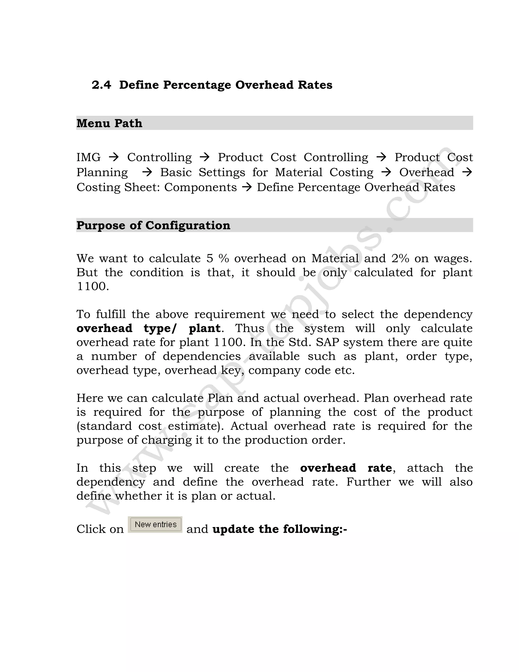 2.4 Define Percentage Overhead Rates
Menu Path
IMG  Controlling  Product Cost Controlling  Product Cost
Planning  Basic Settings for Material Costing  Overhead 
Costing Sheet: Components  Define Percentage Overhead Rates
Purpose of Configuration
We want to calculate 5 % overhead on Material and 2% on wages.
But the condition is that, it should be only calculated for plant
1100.
To fulfill the above requirement we need to select the dependency
overhead type/ plant. Thus the system will only calculate
overhead rate for plant 1100. In the Std. SAP system there are quite
a number of dependencies available such as plant, order type,
overhead type, overhead key, company code etc.
Here we can calculate Plan and actual overhead. Plan overhead rate
is required for the purpose of planning the cost of the product
(standard cost estimate). Actual overhead rate is required for the
purpose of charging it to the production order.
In this step we will create the overhead rate, attach the
dependency and define the overhead rate. Further we will also
define whether it is plan or actual.
Click on and update the following:-
 