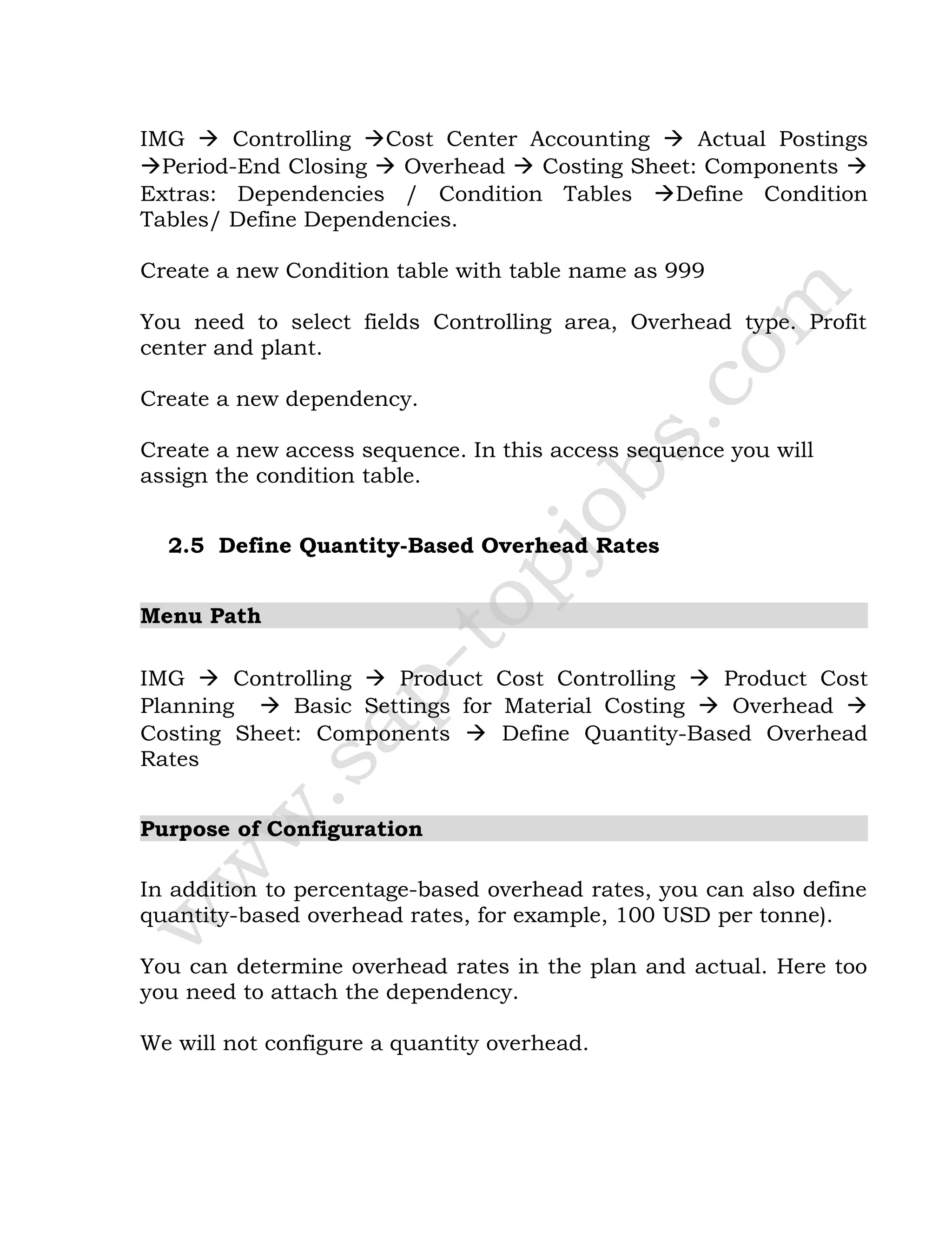 IMG  Controlling Cost Center Accounting  Actual Postings
Period-End Closing  Overhead  Costing Sheet: Components 
Extras: Dependencies / Condition Tables Define Condition
Tables/ Define Dependencies.
Create a new Condition table with table name as 999
You need to select fields Controlling area, Overhead type. Profit
center and plant.
Create a new dependency.
Create a new access sequence. In this access sequence you will
assign the condition table.
2.5 Define Quantity-Based Overhead Rates
Menu Path
IMG  Controlling  Product Cost Controlling  Product Cost
Planning  Basic Settings for Material Costing  Overhead 
Costing Sheet: Components  Define Quantity-Based Overhead
Rates
Purpose of Configuration
In addition to percentage-based overhead rates, you can also define
quantity-based overhead rates, for example, 100 USD per tonne).
You can determine overhead rates in the plan and actual. Here too
you need to attach the dependency.
We will not configure a quantity overhead.
 
