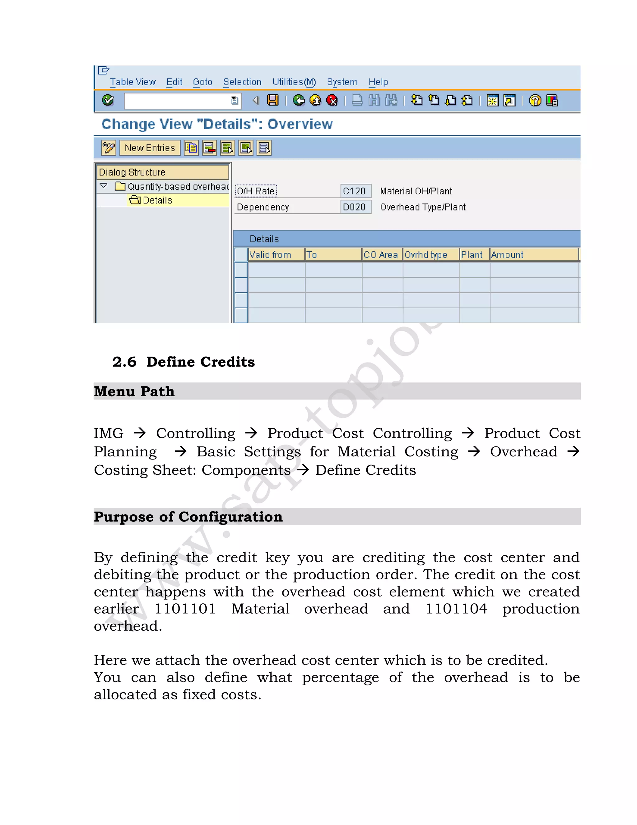2.6 Define Credits
Menu Path
IMG  Controlling  Product Cost Controlling  Product Cost
Planning  Basic Settings for Material Costing  Overhead 
Costing Sheet: Components  Define Credits
Purpose of Configuration
By defining the credit key you are crediting the cost center and
debiting the product or the production order. The credit on the cost
center happens with the overhead cost element which we created
earlier 1101101 Material overhead and 1101104 production
overhead.
Here we attach the overhead cost center which is to be credited.
You can also define what percentage of the overhead is to be
allocated as fixed costs.
 