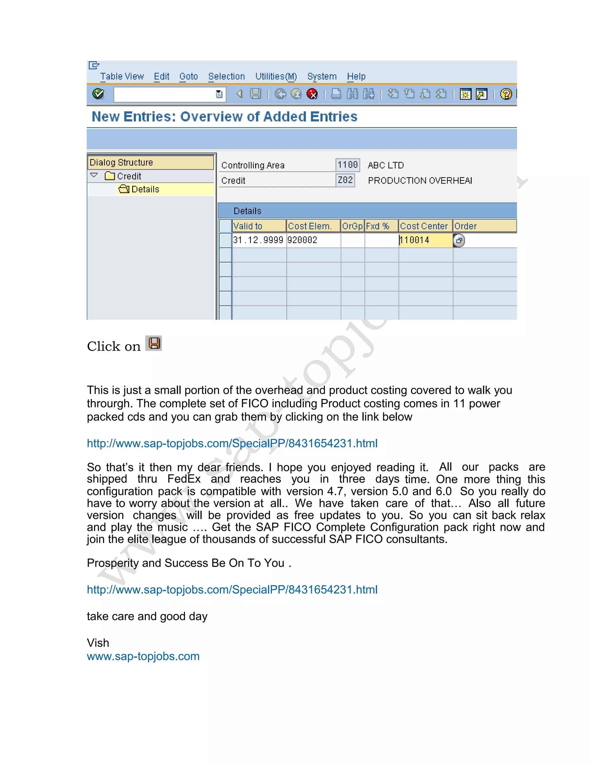 Click on
This is just a small portion of the overhead and product costing covered to walk you
throurgh. The complete set of FICO including Product costing comes in 11 power
packed cds and you can grab them by clicking on the link below
http://www.sap-topjobs.com/SpecialPP/8431654231.html
So that’s it then my dear friends. I hope you enjoyed reading it. All our packs are
shipped thru FedEx and reaches you in three days time. One more thing this
configuration pack is compatible with version 4.7, version 5.0 and 6.0 So you really do
have to worry about the version at all.. We have taken care of that… Also all future
version changes will be provided as free updates to you. So you can sit back relax
and play the music …. Get the SAP FICO Complete Configuration pack right now and
join the elite league of thousands of successful SAP FICO consultants.
Prosperity and Success Be On To You .
http://www.sap-topjobs.com/SpecialPP/8431654231.html
take care and good day
Vish
www.sap-topjobs.com
 