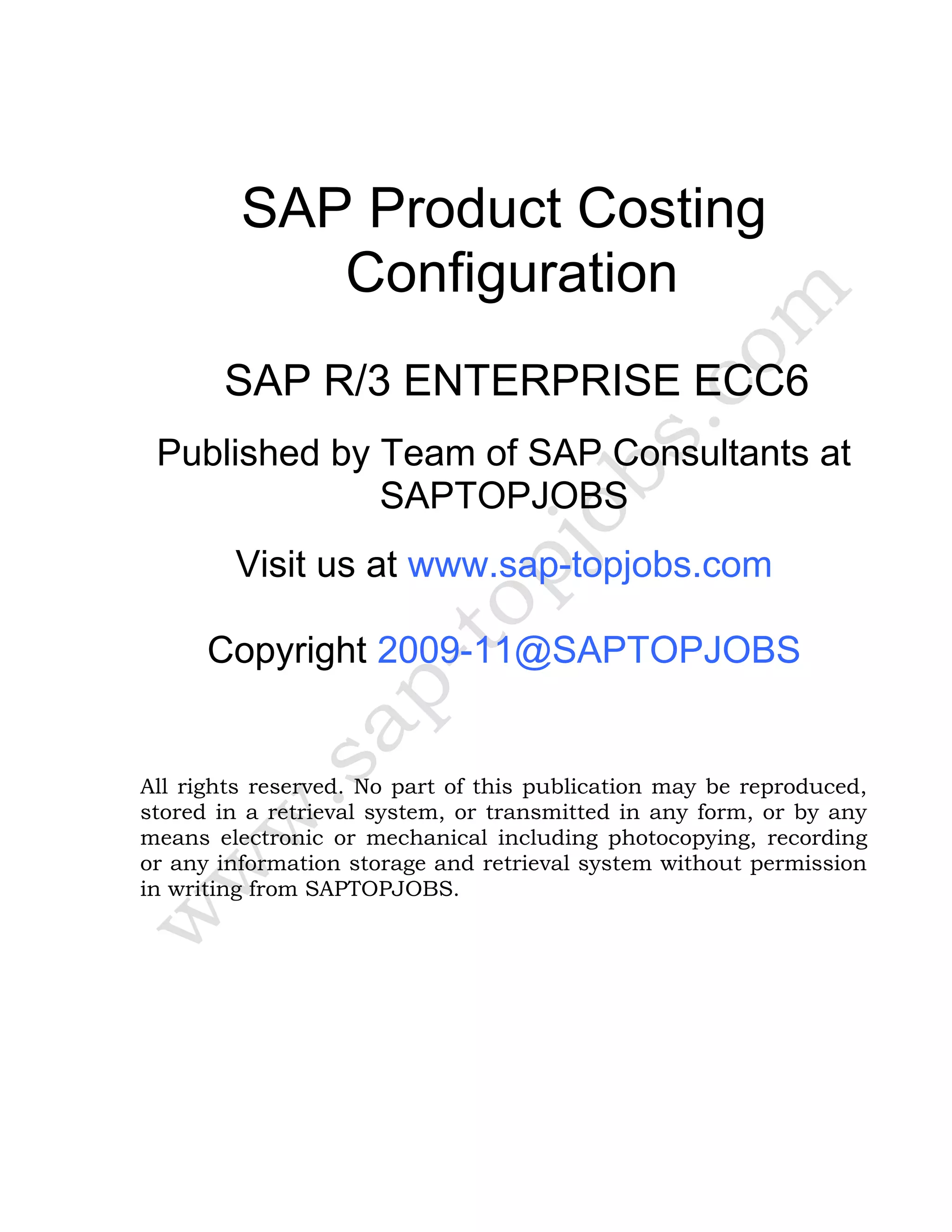 SAP Product Costing
Configuration
SAP R/3 ENTERPRISE ECC6
Published by Team of SAP Consultants at
SAPTOPJOBS
Visit us at www.sap-topjobs.com
Copyright 2009-11@SAPTOPJOBS
All rights reserved. No part of this publication may be reproduced,
stored in a retrieval system, or transmitted in any form, or by any
means electronic or mechanical including photocopying, recording
or any information storage and retrieval system without permission
in writing from SAPTOPJOBS.
 