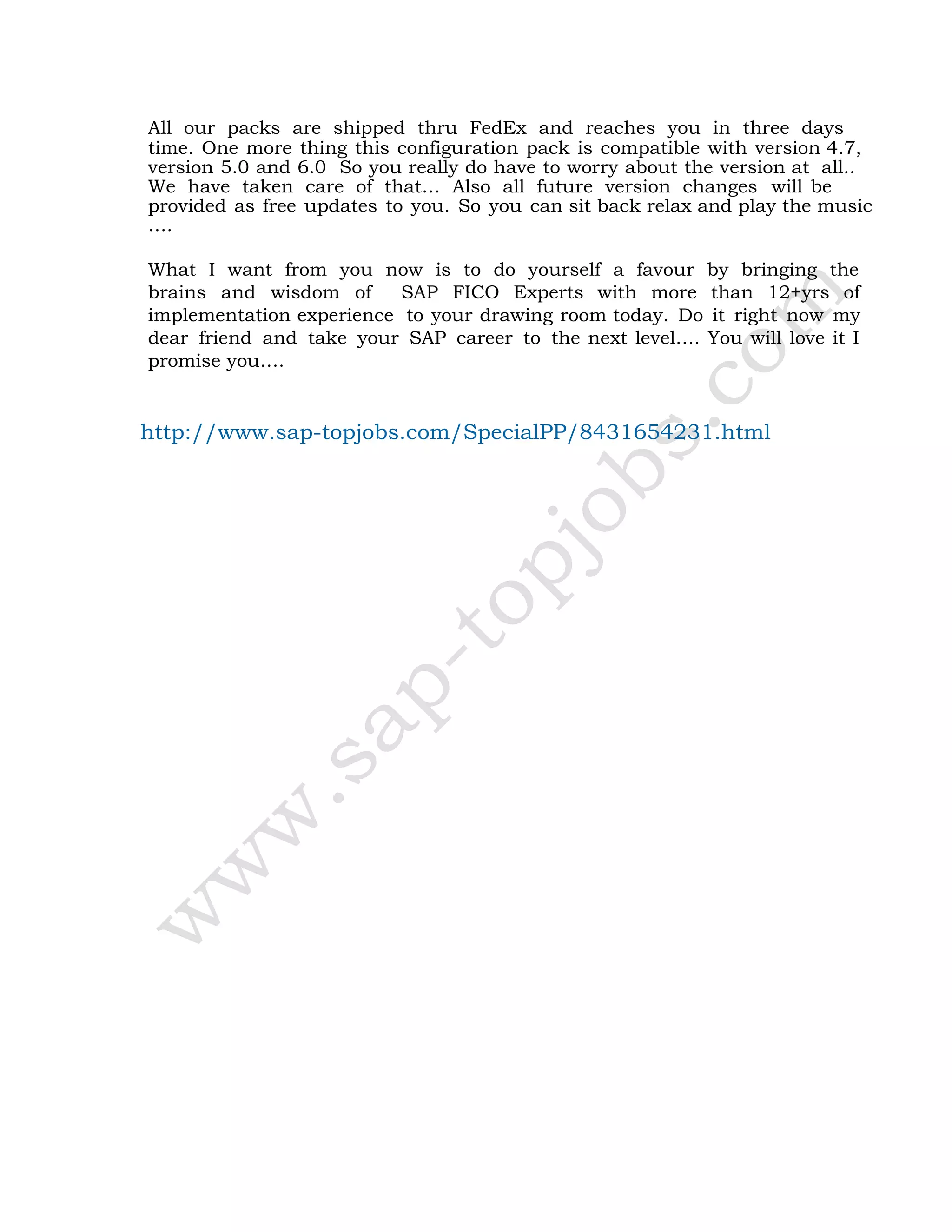 All our packs are shipped thru FedEx and reaches you in three days
time. One more thing this configuration pack is compatible with version 4.7,
version 5.0 and 6.0 So you really do have to worry about the version at all..
We have taken care of that… Also all future version changes will be
provided as free updates to you. So you can sit back relax and play the music
….
What I want from you now is to do yourself a favour by bringing the
brains and wisdom of SAP FICO Experts with more than 12+yrs of
implementation experience to your drawing room today. Do it right now my
dear friend and take your SAP career to the next level…. You will love it I
promise you….
http://www.sap-topjobs.com/SpecialPP/8431654231.html
 