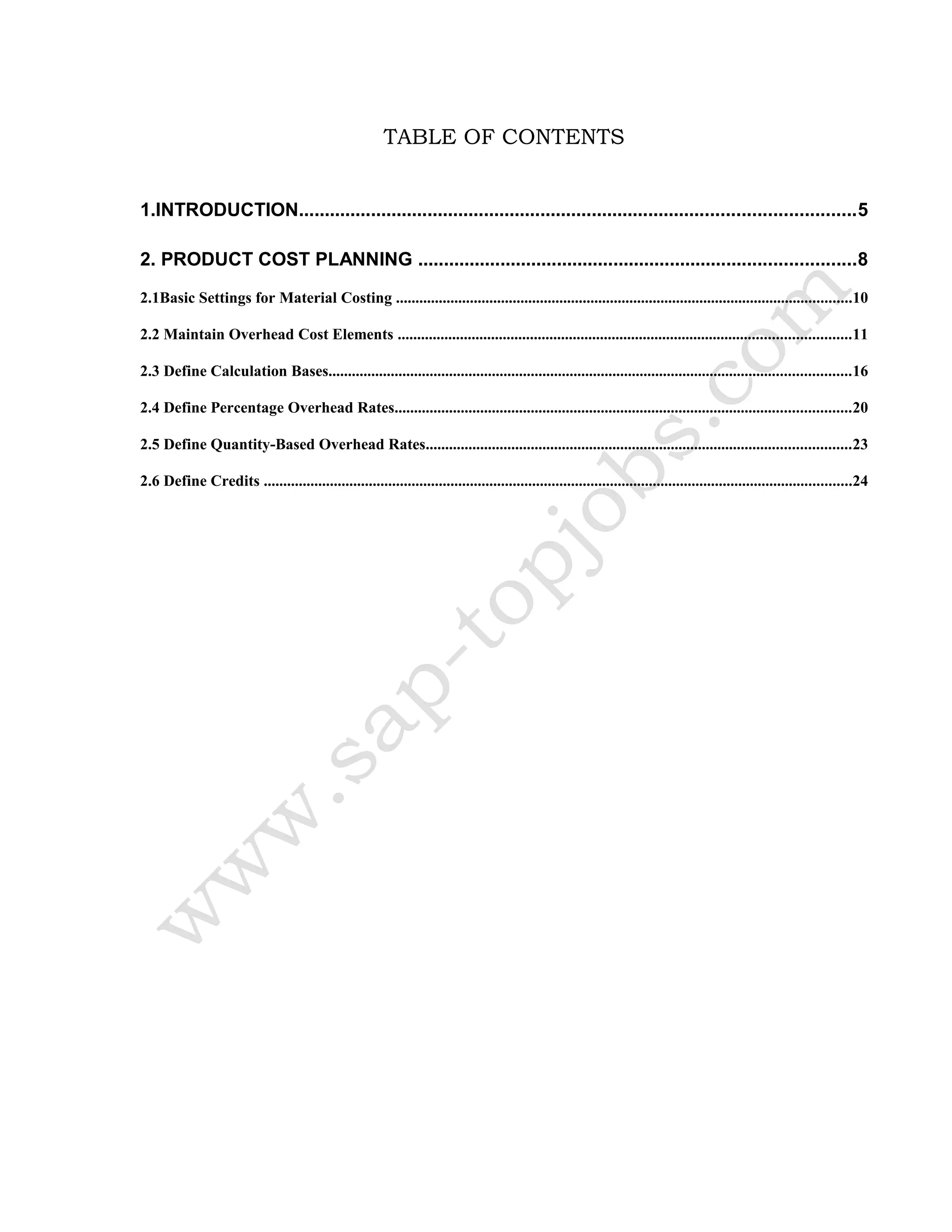 TABLE OF CONTENTS
1.INTRODUCTION............................................................................................................5
2. PRODUCT COST PLANNING .....................................................................................8
2.1Basic Settings for Material Costing .....................................................................................................................10
2.2 Maintain Overhead Cost Elements ....................................................................................................................11
2.3 Define Calculation Bases......................................................................................................................................16
2.4 Define Percentage Overhead Rates.....................................................................................................................20
2.5 Define Quantity-Based Overhead Rates.............................................................................................................23
2.6 Define Credits .......................................................................................................................................................24
 