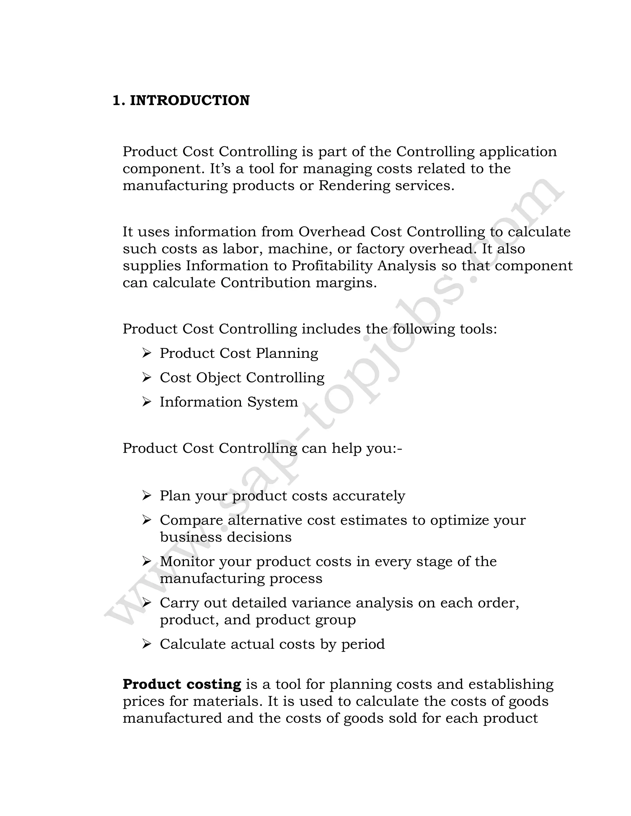 1. INTRODUCTION
Product Cost Controlling is part of the Controlling application
component. It’s a tool for managing costs related to the
manufacturing products or Rendering services.
It uses information from Overhead Cost Controlling to calculate
such costs as labor, machine, or factory overhead. It also
supplies Information to Profitability Analysis so that component
can calculate Contribution margins.
Product Cost Controlling includes the following tools:
 Product Cost Planning
 Cost Object Controlling
 Information System
Product Cost Controlling can help you:-
 Plan your product costs accurately
 Compare alternative cost estimates to optimize your
business decisions
 Monitor your product costs in every stage of the
manufacturing process
 Carry out detailed variance analysis on each order,
product, and product group
 Calculate actual costs by period
Product costing is a tool for planning costs and establishing
prices for materials. It is used to calculate the costs of goods
manufactured and the costs of goods sold for each product
 