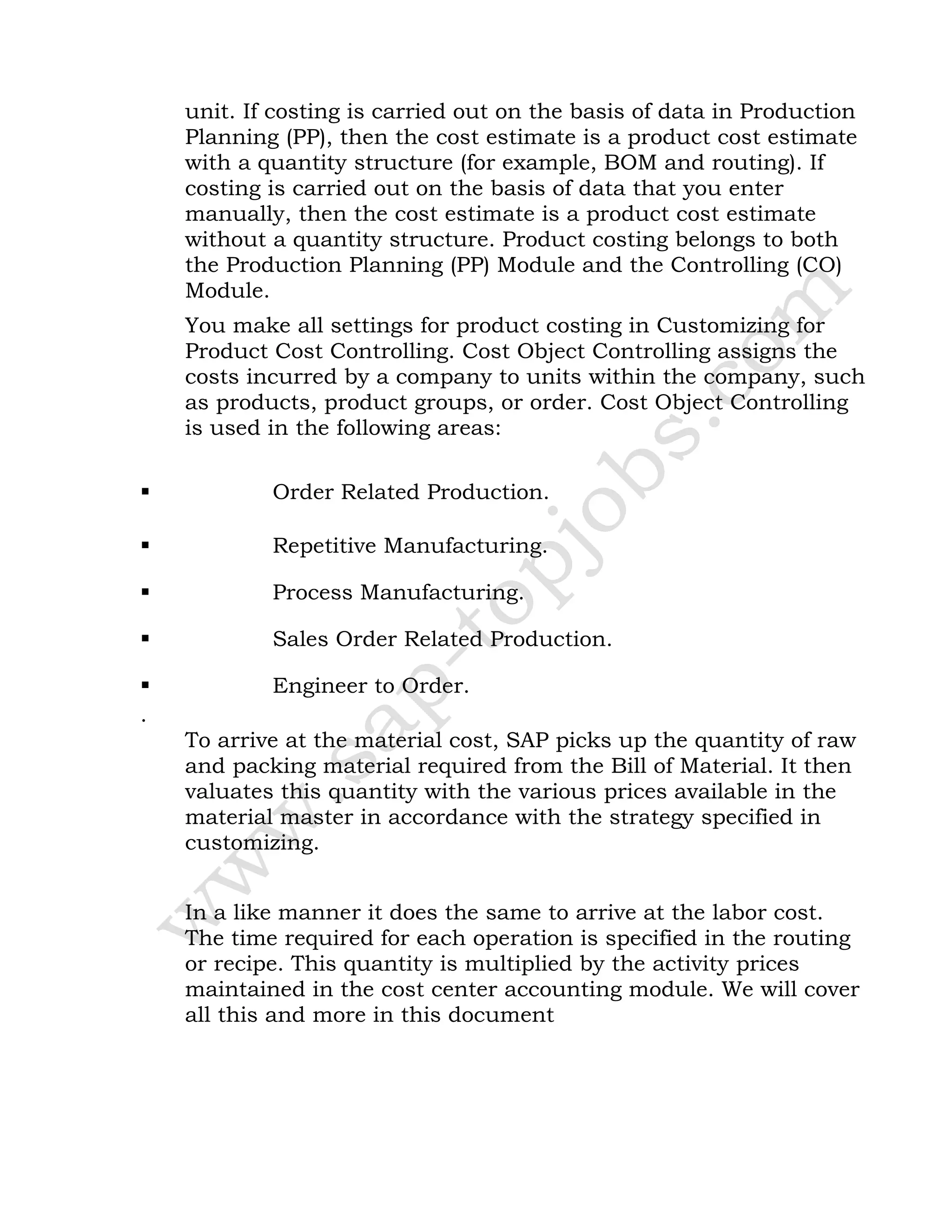 unit. If costing is carried out on the basis of data in Production
Planning (PP), then the cost estimate is a product cost estimate
with a quantity structure (for example, BOM and routing). If
costing is carried out on the basis of data that you enter
manually, then the cost estimate is a product cost estimate
without a quantity structure. Product costing belongs to both
the Production Planning (PP) Module and the Controlling (CO)
Module.
You make all settings for product costing in Customizing for
Product Cost Controlling. Cost Object Controlling assigns the
costs incurred by a company to units within the company, such
as products, product groups, or order. Cost Object Controlling
is used in the following areas:
 Order Related Production.
 Repetitive Manufacturing.
 Process Manufacturing.
 Sales Order Related Production.
 Engineer to Order.
.
To arrive at the material cost, SAP picks up the quantity of raw
and packing material required from the Bill of Material. It then
valuates this quantity with the various prices available in the
material master in accordance with the strategy specified in
customizing.
In a like manner it does the same to arrive at the labor cost.
The time required for each operation is specified in the routing
or recipe. This quantity is multiplied by the activity prices
maintained in the cost center accounting module. We will cover
all this and more in this document
 