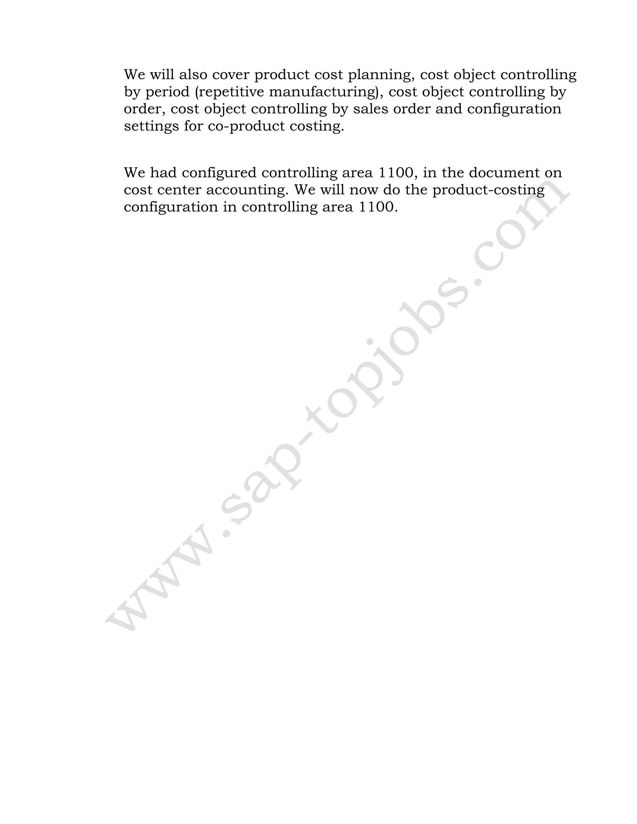 We will also cover product cost planning, cost object controlling
by period (repetitive manufacturing), cost object controlling by
order, cost object controlling by sales order and configuration
settings for co-product costing.
We had configured controlling area 1100, in the document on
cost center accounting. We will now do the product-costing
configuration in controlling area 1100.
 