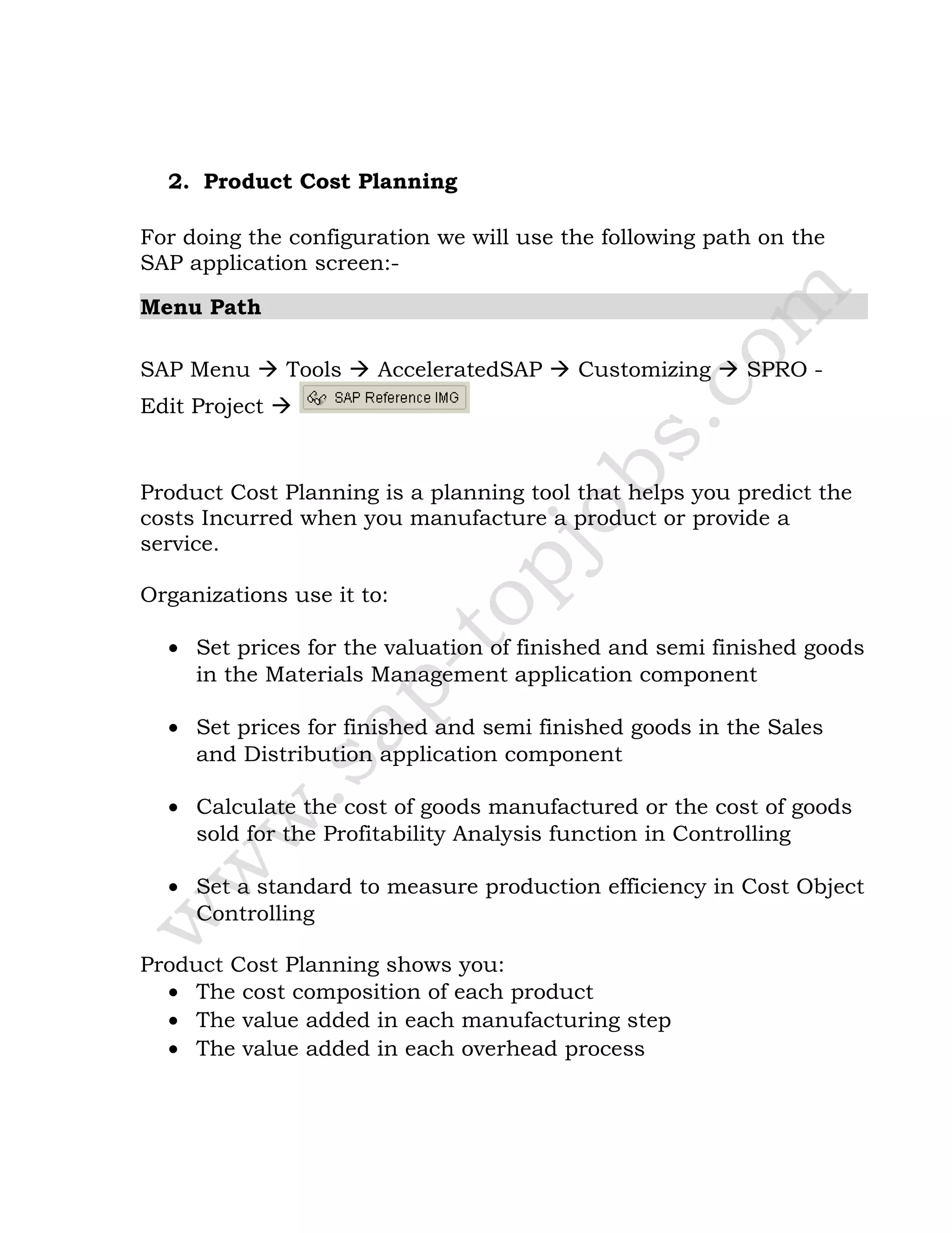 2. Product Cost Planning
For doing the configuration we will use the following path on the
SAP application screen:-
Menu Path
SAP Menu  Tools  AcceleratedSAP  Customizing  SPRO -
Edit Project 
Product Cost Planning is a planning tool that helps you predict the
costs Incurred when you manufacture a product or provide a
service.
Organizations use it to:
• Set prices for the valuation of finished and semi finished goods
in the Materials Management application component
• Set prices for finished and semi finished goods in the Sales
and Distribution application component
• Calculate the cost of goods manufactured or the cost of goods
sold for the Profitability Analysis function in Controlling
• Set a standard to measure production efficiency in Cost Object
Controlling
Product Cost Planning shows you:
• The cost composition of each product
• The value added in each manufacturing step
• The value added in each overhead process
 