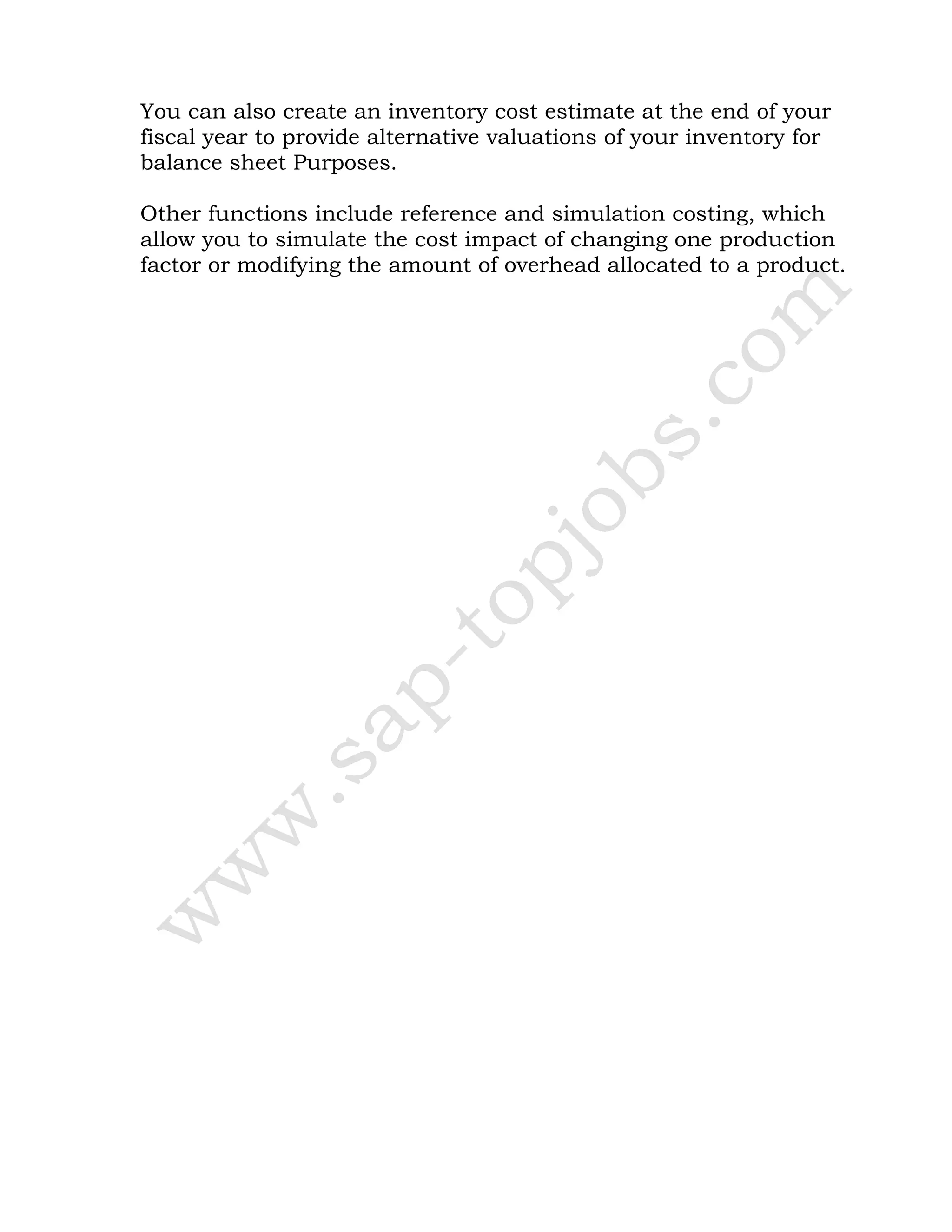 You can also create an inventory cost estimate at the end of your
fiscal year to provide alternative valuations of your inventory for
balance sheet Purposes.
Other functions include reference and simulation costing, which
allow you to simulate the cost impact of changing one production
factor or modifying the amount of overhead allocated to a product.
 