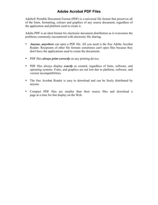 Adobe Acrobat PDF Files
Adobe® Portable Document Format (PDF) is a universal file format that preserves all
of the fonts, formatting, colours and graphics of any source document, regardless of
the application and platform used to create it.
Adobe PDF is an ideal format for electronic document distribution as it overcomes the
problems commonly encountered with electronic file sharing.
• Anyone, anywhere can open a PDF file. All you need is the free Adobe Acrobat
Reader. Recipients of other file formats sometimes can't open files because they
don't have the applications used to create the documents.
• PDF files always print correctly on any printing device.
• PDF files always display exactly as created, regardless of fonts, software, and
operating systems. Fonts, and graphics are not lost due to platform, software, and
version incompatibilities.
• The free Acrobat Reader is easy to download and can be freely distributed by
anyone.
• Compact PDF files are smaller than their source files and download a
page at a time for fast display on the Web.