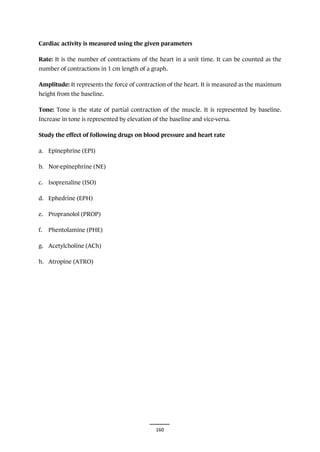 160
Cardiac activity is measured using the given parameters
Rate: It is the number of contractions of the heart in a unit time. It can be counted as the
number of contractions in 1 cm length of a graph.
Amplitude: It represents the force of contraction of the heart. It is measured as the maximum
height from the baseline.
Tone: Tone is the state of partial contraction of the muscle. It is represented by baseline.
Increase in tone is represented by elevation of the baseline and vice-versa.
Study the effect of following drugs on blood pressure and heart rate
a. Epinephrine (EPI)
b. Nor-epinephrine (NE)
c. Isoprenaline (ISO)
d. Ephedrine (EPH)
e. Propranolol (PROP)
f. Phentolamine (PHE)
g. Acetylcholine (ACh)
h. Atropine (ATRO)
 