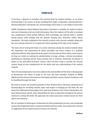 It has been a pleasure to introduce this practical book for medical students. As we know,
Pharmacology is the science of drugs including their origin, composition, pharmacokinetics,
pharmacodynamics, therapeutic use, and toxicology which make it a vast subject to deal with.
CBME (Competency Based Medical Education) curriculum is available for medical students
who were drowning in the sea of old information. Now the students will be able to inculcate
new competencies which include different skills, knowledge and attitude which a student
should possess while dealing with the patients keeping their behaviour within ethical
boundaries. The topics explained in the manual are given with relevant examples along with
the case scenarios wherever it is required for better grasping of the topic by the students.
The main aim of writing this book is to create awareness among the medical students about
the importance and requirement of ethical principles and moral conduct of a qualified
professional doctor while approaching the patient and also educate them about various aspects
of drug use, hands on training for administration of drugs, writing a rational prescription,
identifying & reporting adverse drug reactions also to motivate chronically ill patients to
adhere to the prescribed treatment. Sincere effort has been made to provide the relevant
content based on new competencies for the better and easy understanding of the medical
students.
New relevant competencies have been added to the second edition of the book. Colored graphs
to demonstrate the effects of drugs on BP have also been included. Students of MBBS
(Medicinae Baccalaureus Baccalaureus Chirurgiae) and other courses related to healthcare will
be benefitted through this book.
We want to convey our heartfelt gratitude to Prof. Waseem Rizvi, Chairman, Department of
Pharmacology for providing valuable inputs and support in bringing out this book. We also
thank Prof. Mohammad Nasiruddin, Prof. Syed Ziaur Rehman, Prof. Farhan Ahmad Khan, Dr.
Syed Shariq Naeem and Dr. Irfan Ahmad Khan for their co-operation throughout the process
involved in writing this book. We appreciate the senior and junior resident doctors for their
inputs and assistance.
We are thankful to Writersgram Publications for their professional accuracy and remarkable
services that shaped this book as required and delivered best results. Any constructive criticism
or suggestions for the improvement of content are welcome.
Authors
 