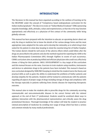 13
The literature in this manual has been organised according to the outlines of learning set by
the MCI/NMC under the concept of “Competency based undergraduate curriculum for the
Indian medical graduate”. The idea is to create an “Indian Medical Graduate” (IMG) possessing
requisite knowledge, skills, attitudes, values and responsiveness, so that she or he may function
appropriately and effectively as a physician of first contact of the community while being
globally relevant.
This manual has been prepared with the intention to educate an upcoming doctor about not
only the drug or medicine but to know the details of the various dosage forms and the most
appropriate route adopted for the same and to develop the rationality as to which drug is best
suited for his patient in what dose keeping in mind the essential drug list of his/her hospital.
The trainee doctors should be well aware of the adverse effects which could follow after the
drugs are prescribed to the patients and also the method required for reporting the ADR to the
Indian Pharmacopoeia Commission (IPC) through Vigiflow in events of such occurrence.
CBME curriculum aims at producing skilled and efficient physicians who could very effectively
choose a P-drug for their patients. SKILL DEVELOPMENT is a key target of this curriculum
and this manual focuses on the same. Exercises to train students using manikins, instruments
and devices to administer drugs to the patients have been included. This manual is based on
new curriculum designed by NMC/MCI keeping in mind that the student learns the theory and
practical skills as well as gains the ability to understand the problems of his/her patients and
develop empathy for the patients. Students will be trained to communicate with the patients
regarding all aspects of proper usage of drugs including storage of drugs and compliance with
the therapy especially in patients suffering from chronic diseases for improving therapeutic
outcome.
This manual aims to make the students able to prescribe drugs for the commonly occurring
communicable and non-communicable diseases in the correct format with the rational
approach at the end of their 2nd
professional. Students would be sensitized about ways to
optimize interaction with the pharmaceutical representatives and critically assess the drug
promotional literature. Thorough knowledge of the subject will help the student to practice
rational prescription of medicines by avoiding over usage of drugs which has been a serious
and common mistake by many medical professionals.
 