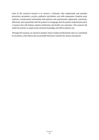 14
Goal of this practical manual is to nurture a Clinician, who understands and provides
preventive, promotive, curative, palliative and holistic care with compassion. Students must
cultivate a professional relationship with patients and communicate adequately, sensitively,
effectively and respectfully with the patient in a language that the patient understands and in
a manner that will improve patient satisfaction and health care outcomes. This manual will
instill the practice to apply newly attained knowledge and skill to patient care.
Through this manual, we intend to produce future medical professionals who are committed
to excellence, with ethical and accountable behaviour towards the society and patient.
 