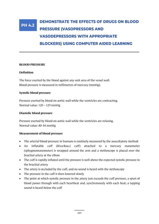 157
________________________________________________________________________________
BLOOD PRESSURE
Definition
The force exerted by the blood against any unit area of the vessel wall.
Blood pressure is measured in millimetres of mercury (mmHg).
Systolic blood pressure
Pressure exerted by blood on aortic wall while the ventricles are contracting.
Normal value: 120 – 129 mmHg
Diastolic blood pressure
Pressure exerted by blood on aortic wall while the ventricles are relaxing.
Normal value: 80- 84 mmHg
Measurement of blood pressure
• The arterial blood pressure in humans is routinely measured by the auscultatory method
• An inflatable cuff (Riva-Rocci cuff) attached to a mercury manometer
(sphygmomanometer) is wrapped around the arm and a stethoscope is placed over the
brachial artery at the elbow
• The cuff is rapidly inflated until the pressure is well above the expected systolic pressure in
the brachial artery
• The artery is occluded by the cuff, and no sound is heard with the stethoscope
• The pressure in the cuff is then lowered slowly
• The point at which systolic pressure in the artery just exceeds the cuff pressure, a spurt of
blood passes through with each heartbeat and, synchronously with each beat; a tapping
sound is heard below the cuff
 