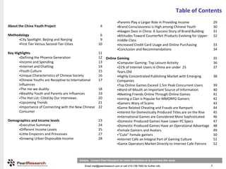 Table of Contents
                                                                             Parents Play a Larger Role in Providing Income                   29
About the China Youth Project                                 4              Brand Consciousness is High among Chinese Youth                  30
                                                                             Häagen Dazs in China: A Success Story of Brand Building          31
Methodology                                                  6               Attitudes Toward Counterfeit Products Evolving for Upper‐        32
      City Spotlight: Beijing and Nanjing                    9               middle Class
      First Tier Versus Second Tier Cities                  10               Increased Credit Card Usage and Online Purchasing                33
                                                                             Conclusion and Recommendations                                   34
Key Highlights                                              11
        Defining the Phoenix Generation                     12 Online Gaming                                                                  35
        Income and Spending                                 13         Computer Gaming: Top Leisure Activity                                  36
        Internet and Chatting                               14         51% of Internet Users in China are under 25                            37
        Youth Culture                                       15        Years Old
        Unique Characteristics of Chinese Society           16         Highly Concentrated Publishing Market with Emerging                    38
        Chinese Youths are Receptive to International       17        Companies
       Influences                                                      Top Online Games Exceed 1.5m Peak Concurrent Users                     39
        The me‐we duality                                   18         Word‐of‐Mouth an Important Source of Information                       40
        Wealthy Youth and Parents are Influences            19         Meeting Friends Online Through Online Games                            41
        The Hot List: Cited by Our Interviews               20         Joining a Clan is Popular for MMORPG Gamers                            42
        Upcoming Trends                                     21         Gamers Wary of Scams                                                   43
        Importance of Connecting with the New Chinese       22         Game Related Cheating and Frauds are Rampant                           44
       Consumer                                                        Interest for Domestically Produced Titles are on the Rise              45
                                                                       International Games are Considered More Sophisticated                  46
Demographics and Income levels                              23         Domestic Produced Games Have Lower PC Specs                            47
      Executive Summary                                     24         Domestic Produced Games Have an Operational Advantage                  48
      Different Income Levels                               25         Female Gamers and Avatars                                              49
      Little Emperors and Princesses                        27         “Cute” Female gamers                                                   50
      Growing Urban Disposable Income                       28         Internet Cafe an Integral Part of Gaming Culture                       51
                                                                       Game Operators Market Directly to Internet Cafe Patrons                52



                                             Sample. Contact Pearl Research for more information or to purchase this study

                                                 Email mail@pearlresearch.com or call 415-738-7660 for further info                       2
 