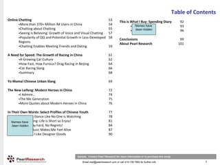 Table of Contents
Online Chatting                                                         53        This is What I Buy: Spending Diary            92
        More than 370+ Million IM Users in China                        54                  Names have
                                                                                           Zhu Feng                             93
        Chatting about Chatting                                         55                   been hidden
                                                                                           Gao Rong                             96
        Seeing is Believing: Growth of Voice and Visual Chatting        57
        Popularity of QQ and Potential Growth in Less‐Developed         58        Conclusions                                   99
       Regions                                                                    About Pearl Research                         101
        Chatting Enables Meeting Friends and Dating                     59

A Need for Speed: The Growth of Racing in China                         61
       A Growing Car Culture                                            62
       How Fast, How Furious? Drag Racing in Beijing                    64
       Car Racing Slang                                                 66
       Summary                                                          68

Yo Mama! Chinese Urban Slang                                            69

The New Leifeng: Modern Heroes in China                                 72
       I Admire…                                                        74
       The Me Generation                                                75
       More Quotes about Modern Heroes in China                         76

In Their Own Words: Select Profiles of Chinese Youth                    77
         Liu Xuan: Dance Like No One is Watching                        78
         Hu Weifeng: Life is Short so Enjoy!
   Names have                                                           81
   been hidden Play hard, No Regrets!
         Liu Yi:                                                        84
         Lin Ya: Music Makes Me Feel Alive                              87
         Xu Junyi: I Like Designer Goods                                90




                                             Sample. Contact Pearl Research for more information or to purchase this study

                                                 Email mail@pearlresearch.com or call 415-738-7660 for further info                       3
 