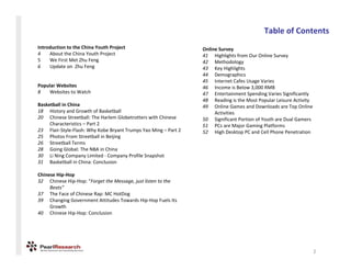 TableofContents
IntroductiontotheChinaYouthProject                          OnlineSurvey
4    AbouttheChinaYouthProject                               41 HighlightsfromOurOnlineSurvey
5    WeFirstMetZhuFeng                                       42 Methodology
6    UpdateonZhuFeng                                         43 KeyHighlights
                                                                 44 Demographics
                                                                 45 InternetCafesUsageVaries
PopularWebsites                                                 46 IncomeisBelow3,000RMB
8   WebsitestoWatch                                            47 EntertainmentSpendingVariesSignificantly
                                                                 48 ReadingistheMostPopularLeisureActivity
BasketballinChina                                              49 OnlineGamesandDownloadsareTopOnline
18 HistoryandGrowthofBasketball                                   Activities
20 ChineseStreetball:TheHarlemGlobetrotterswithChinese    50 SignificantPortionofYouthareDualGamers
     Characteristics– Part2                                    51 PCsareMajorGamingPlatforms
23 Flair‐Style‐Flash:WhyKobeBryantTrumpsYaoMing– Part2   52 HighDesktopPCandCellPhonePenetration
25 PhotosFromStreetball inBeijing
26 Streetball Terms
28 GoingGlobal:TheNBAinChina
30 LiNing CompanyLimited‐ CompanyProfileSnapshot
31 BasketballinChina:Conclusion

ChineseHip‐Hop
32 ChineseHip‐Hop:“ForgettheMessage,justlistentothe
     Beats”
37 TheFaceofChineseRap:MCHotDog
39 ChangingGovernmentAttitudesTowardsHip‐HopFuelsIts
     Growth
40 ChineseHip‐Hop:Conclusion




                                                                                                               2
 