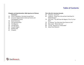 TableofContents

Chuppies andAspirationalists:WideSpectrumofChinese   ThisisMyLife:InterviewExcerpts
    Consumers                                              64 FengTao:“JustDoIt”
54 China’sPopulation:ShrinkingYoungCohort              69 LiangKun:“EnjoyYourLifeandDon’tBeAfraidTo
55 ConsumerSegmentationVariesbyIncomeand                   MakeMistakes”
    PsychographicFactors                                  74 Gao Ertan:“YouWillHaveNoRegretsifYouTryYour
56 RuralConsumers                                               Best”
57 TheAspirationalists                                    79 YeZisheng:“YouOnlyHaveOneChanceatLife”
58 TheMigrants                                            84 MaoLiwen:“NeverGiveUp!”
59 TheBigStylers                                         88 TanQin:“BecauseIt’sFashionable”
60 ParasiteSingles                                        96 AboutPearlResearch
61 Baofahu Kids
62 Chuppies




                                                                                                                 3
 