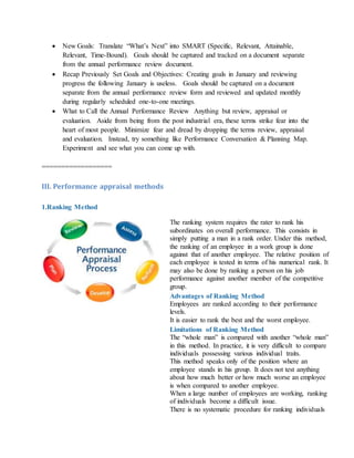  New Goals: Translate “What’s Next” into SMART (Specific, Relevant, Attainable,
Relevant, Time-Bound). Goals should be captured and tracked on a document separate
from the annual performance review document.
 Recap Previously Set Goals and Objectives: Creating goals in January and reviewing
progress the following January is useless. Goals should be captured on a document
separate from the annual performance review form and reviewed and updated monthly
during regularly scheduled one-to-one meetings.
 What to Call the Annual Performance Review Anything but review, appraisal or
evaluation. Aside from being from the post industrial era, these terms strike fear into the
heart of most people. Minimize fear and dread by dropping the terms review, appraisal
and evaluation. Instead, try something like Performance Conversation & Planning Map.
Experiment and see what you can come up with.
==================
III. Performance appraisal methods
1.Ranking Method
The ranking system requires the rater to rank his
subordinates on overall performance. This consists in
simply putting a man in a rank order. Under this method,
the ranking of an employee in a work group is done
against that of another employee. The relative position of
each employee is tested in terms of his numerical rank. It
may also be done by ranking a person on his job
performance against another member of the competitive
group.
Advantages of Ranking Method
i. Employees are ranked according to their performance
levels.
ii. It is easier to rank the best and the worst employee.
Limitations of Ranking Method
i. The “whole man” is compared with another “whole man”
in this method. In practice, it is very difficult to compare
individuals possessing various individual traits.
ii. This method speaks only of the position where an
employee stands in his group. It does not test anything
about how much better or how much worse an employee
is when compared to another employee.
iii. When a large number of employees are working, ranking
of individuals become a difficult issue.
iv. There is no systematic procedure for ranking individuals
 
