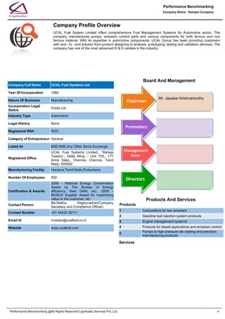 Company Profile Overview
UCAL  Fuel  System  Limited  offers  comprehensive  Fuel  Management  Systems  for  Automotive  sector.  The
company  manufactures  pumps,  emission  control  parts  and  various  components  for  both  ferrous  and  non
ferrous  material.  With  its  expertise  in  automotive  components,  UCAL  Group  has  been  providing  customers
with end - to - end solution from product designing to analysis, prototyping, testing and validation services. The
company has one of the most advanced R & D centers in the industry.
Company Full Name UCAL Fuel Systems Ltd
Year Of Incorporation 1985
Nature Of Business Manufacturing
Incorporation Legal
Status
Public Ltd
Industry Type Automotive
Legal History None
Registered With ROC
Category of Entrepreneur General
Listed At BSE,NSE,Any Other Stock Exchange
Registered Office
UCAL  Fuel  Systems  Limited,,  “Raheja
Towers”,,  Delta  Wing  –  Unit  705,,  177
Anna  Salai,,  Chennai,  Chennai,  Tamil
Nadu, 600002
Manufacturing Facility Haryana,Tamil Nadu,Puducherry
Number Of Employees 500
Certification & Awards
2009  -  National  Energy  Conservation
Award  by  The  Bureau  of  Energy
efficiency,  New  Delhi,  etc.,  2009  -
BOSCH  Supplier  Award  for  maximizing
value to the customer, etc.
Contact Person
Ms.Rekha  Raghunathan(Company
Secretary and Compliance Officer)
Contact Number +91 44422 08111
Email Id investor@ucalfuel.co.in
Website www.ucalfuel.com
Board And Management
Mr. Jayakar Krishnamurthy
Products
Services
Products And Services
1 Carburettors for two wheelers
2 Gasoline fuel injection system products
3 Engine management systems
4 Products for diesel applications and emission control
5
Pumps to high pressure die casting and precision 
manufacturing products
Company Name : Sample Company
Performance Benchmarking
Performance Benchmarking @All Rights Reserved CapAnalec Services Pvt. Ltd. 4
 