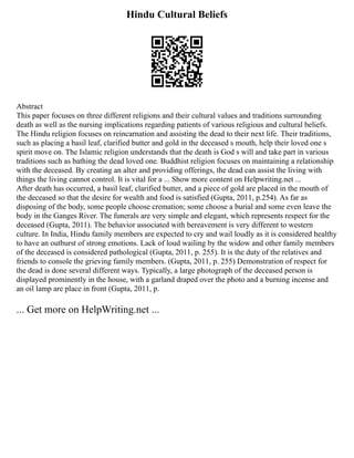 Hindu Cultural Beliefs
Abstract
This paper focuses on three different religions and their cultural values and traditions surrounding
death as well as the nursing implications regarding patients of various religious and cultural beliefs.
The Hindu religion focuses on reincarnation and assisting the dead to their next life. Their traditions,
such as placing a basil leaf, clarified butter and gold in the deceased s mouth, help their loved one s
spirit move on. The Islamic religion understands that the death is God s will and take part in various
traditions such as bathing the dead loved one. Buddhist religion focuses on maintaining a relationship
with the deceased. By creating an alter and providing offerings, the dead can assist the living with
things the living cannot control. It is vital for a ... Show more content on Helpwriting.net ...
After death has occurred, a basil leaf, clarified butter, and a piece of gold are placed in the mouth of
the deceased so that the desire for wealth and food is satisfied (Gupta, 2011, p.254). As far as
disposing of the body, some people choose cremation; some choose a burial and some even leave the
body in the Ganges River. The funerals are very simple and elegant, which represents respect for the
deceased (Gupta, 2011). The behavior associated with bereavement is very different to western
culture. In India, Hindu family members are expected to cry and wail loudly as it is considered healthy
to have an outburst of strong emotions. Lack of loud wailing by the widow and other family members
of the deceased is considered pathological (Gupta, 2011, p. 255). It is the duty of the relatives and
friends to console the grieving family members. (Gupta, 2011, p. 255) Demonstration of respect for
the dead is done several different ways. Typically, a large photograph of the deceased person is
displayed prominently in the house, with a garland draped over the photo and a burning incense and
an oil lamp are place in front (Gupta, 2011, p.
... Get more on HelpWriting.net ...
 