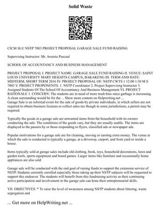 Solid Waste
CICM SLU NSTP 7003 PROJECT PROPOSAL GARAGE SALE FUND RAISING
Supervising Instructor: Mr. Arsenio Pascual
SCHOOL OF ACCOUNTANCY AND BUSINESS MANAGEMENT
PROJECT PROPOSAL I. PROJECT NAME: GARAGE SALE FUND RAISING II. VENUE: SAINT
LOUIS UNIVERSITY MARY HEIGHTS CAMPUS, BAKAKENG III. TERM AND DATE:
MIDTERM, SHORT TERM 2016 IV. PROJECT PROPOSAL OF: NSTP CWTS 1 12:00 1:30 M S
7003 V. PROJECT PROPONENTS: 1. NSTP Coordinator 2. Project Supervising Instructor 3.
Assigned Students Of The School Of Accountancy And Business Management VI. PROJECT
RATIONALE 1. CONCERN: The students are in need of more trash bins since garbage is increasing.
A clean surrounding would be for the ... Show more content on Helpwriting.net ...
Garage Sale is an informal event for the sale of goods by private individuals, in which sellers are not
required to obtain business licenses or collect sales tax though in some jurisdictions, a permit may be
required.
Typically the goods in a garage sale are unwanted items from the household with its owners
conducting the sale. The conditions of the goods vary, but they are usually usable. The items are
displayed to the passers by or those responding to flyers, classified ads or newspaper ads.
Popular motivations for a garage sale are for cleaning, moving or earning extra money. The venue at
which the sale is conducted is typically a garage, at a driveway, carport, and front yard or inside a
house.
Items typically sold at garage sales include old clothing, book, toys, household decorations, lawn and
garden tools, sports equipment and board games. Larger items like furniture and occasionally home
appliances are also sold
Garage sale will be conducted with the end goal of raising funds to support the extension service of
NSTP. Students currently enrolled especially those taking up their NSTP subjects will be requested to
support this endeavor. The students will benefit from this fundraising activity as their continuing
active participation and involvement in the garage sale can hone their entrepreneurial skills.
VII. OBJECTIVES: * To raise the level of awareness among NSTP students about littering, waste
segregation and
... Get more on HelpWriting.net ...
 