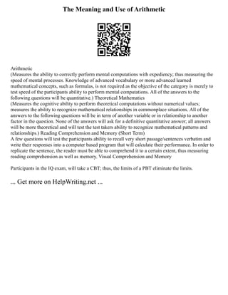 The Meaning and Use of Arithmetic
Arithmetic
(Measures the ability to correctly perform mental computations with expediency; thus measuring the
speed of mental processes. Knowledge of advanced vocabulary or more advanced learned
mathematical concepts, such as formulas, is not required as the objective of the category is merely to
test speed of the participants ability to perform mental computations. All of the answers to the
following questions will be quantitative.) Theoretical Mathematics
(Measures the cognitive ability to perform theoretical computations without numerical values;
measures the ability to recognize mathematical relationships in commonplace situations. All of the
answers to the following questions will be in term of another variable or in relationship to another
factor in the question. None of the answers will ask for a definitive quantitative answer; all answers
will be more theoretical and will test the test takers ability to recognize mathematical patterns and
relationships.) Reading Comprehension and Memory (Short Term)
A few questions will test the participants ability to recall very short passage/sentences verbatim and
write their responses into a computer based program that will calculate their performance. In order to
replicate the sentence, the reader must be able to comprehend it to a certain extent, thus measuring
reading comprehension as well as memory. Visual Comprehension and Memory
Participants in the IQ exam, will take a CBT; thus, the limits of a PBT eliminate the limits.
... Get more on HelpWriting.net ...
 