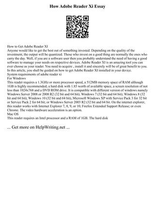 How Adobe Reader Xi Essay
How to Get Adobe Reader XI
Anyone would like to get the best out of something invested. Depending on the quality of the
investment, the output will be quantized. Those who invest on a good thing are normally the ones who
carry the day. Well, if you are a software user then you probably understand the need of having a good
software to manage your needs on respective devices. Adobe Reader XI is an amazing tool you can
ever choose as your reader. You need to acquire , install it and sincerely will be of great benefit to you.
In this article, you shall be guided on how to get Adobe Reader XI installed in your device.
System requirements of adobe reader xi
For Windows
This reader requires a 1.3GHz or more processor speed, a 512MB memory space of RAM although
1GB is highly recommended; a hard disk with 1.85 worth of available space, a screen resolution of not
less than 1024x768 and a DVD ROM drive. It is compatible with different version of windows namely
Windows Server 2008 or 2008 R2 (32 bit and 64 bit); Windows 7 (32 bit and 64 bit); Windows 8 (32
bit and 64 bit); Windows 10 (32 bit and 64 bit), Microsoft Windows XP with Service Pack 3 for 32 bit
or Service Pack 2 for 64 bit; or Windows Server 2003 R2 (32 bit and 64 bit. On the internet explorer,
this reader works with Internet Explorer 7, 8, 9, or 10; Firefox Extended Support Release; or even
Chrome. The video hardware acceleration is an option.
Mac OS
This reader requires an Intel processor and a RAM of 1GB. The hard disk
... Get more on HelpWriting.net ...
 