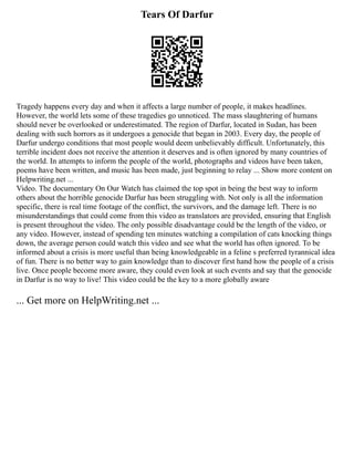 Tears Of Darfur
Tragedy happens every day and when it affects a large number of people, it makes headlines.
However, the world lets some of these tragedies go unnoticed. The mass slaughtering of humans
should never be overlooked or underestimated. The region of Darfur, located in Sudan, has been
dealing with such horrors as it undergoes a genocide that began in 2003. Every day, the people of
Darfur undergo conditions that most people would deem unbelievably difficult. Unfortunately, this
terrible incident does not receive the attention it deserves and is often ignored by many countries of
the world. In attempts to inform the people of the world, photographs and videos have been taken,
poems have been written, and music has been made, just beginning to relay ... Show more content on
Helpwriting.net ...
Video. The documentary On Our Watch has claimed the top spot in being the best way to inform
others about the horrible genocide Darfur has been struggling with. Not only is all the information
specific, there is real time footage of the conflict, the survivors, and the damage left. There is no
misunderstandings that could come from this video as translators are provided, ensuring that English
is present throughout the video. The only possible disadvantage could be the length of the video, or
any video. However, instead of spending ten minutes watching a compilation of cats knocking things
down, the average person could watch this video and see what the world has often ignored. To be
informed about a crisis is more useful than being knowledgeable in a feline s preferred tyrannical idea
of fun. There is no better way to gain knowledge than to discover first hand how the people of a crisis
live. Once people become more aware, they could even look at such events and say that the genocide
in Darfur is no way to live! This video could be the key to a more globally aware
... Get more on HelpWriting.net ...
 