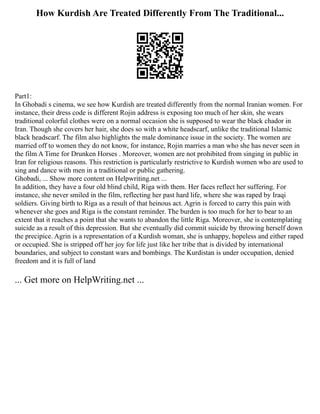 How Kurdish Are Treated Differently From The Traditional...
Part1:
In Ghobadi s cinema, we see how Kurdish are treated differently from the normal Iranian women. For
instance, their dress code is different Rojin address is exposing too much of her skin, she wears
traditional colorful clothes were on a normal occasion she is supposed to wear the black chador in
Iran. Though she covers her hair, she does so with a white headscarf, unlike the traditional Islamic
black headscarf. The film also highlights the male dominance issue in the society. The women are
married off to women they do not know, for instance, Rojin marries a man who she has never seen in
the film A Time for Drunken Horses . Moreover, women are not prohibited from singing in public in
Iran for religious reasons. This restriction is particularly restrictive to Kurdish women who are used to
sing and dance with men in a traditional or public gathering.
Ghobadi, ... Show more content on Helpwriting.net ...
In addition, they have a four old blind child, Riga with them. Her faces reflect her suffering. For
instance, she never smiled in the film, reflecting her past hard life, where she was raped by Iraqi
soldiers. Giving birth to Riga as a result of that heinous act. Agrin is forced to carry this pain with
whenever she goes and Riga is the constant reminder. The burden is too much for her to bear to an
extent that it reaches a point that she wants to abandon the little Riga. Moreover, she is contemplating
suicide as a result of this depression. But she eventually did commit suicide by throwing herself down
the precipice. Agrin is a representation of a Kurdish woman, she is unhappy, hopeless and either raped
or occupied. She is stripped off her joy for life just like her tribe that is divided by international
boundaries, and subject to constant wars and bombings. The Kurdistan is under occupation, denied
freedom and it is full of land
... Get more on HelpWriting.net ...
 