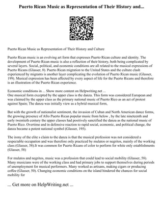 Puerto Rican Music as Representation of Their History and...
Puerto Rican Music as Representation of Their History and Culture
Puerto Rican music is an evolving art form that expresses Puerto Rican culture and identity. The
development of Puerto Rican music is also a reflection of their history, both being complicated by
several layers. Social, political, and economic conditions are all related to the musical expressions of
Puerto Ricans (Glasser, 8). Puerto Rican migration to the United States and the culture clash
experienced by migrants is another layer complicating the evolution of Puerto Rican music (Glasser,
199). Musical expression has been affected by every aspect of life for the Puerto Ricans and therefore
is an illustration of the Puerto Rican experience.
Economic conditions in ... Show more content on Helpwriting.net ...
One musical form excepted by the upper class is the danza. This form was considered European and
was claimed by the upper class as the primary national music of Puerto Rico as an act of protest
against Spain; The danza was initially view as a hybrid musical form,
But with the growth of nationalist sentiment, the invasion of Cuban and North American dance forms,
the growing presence of Afro Puerto Rican popular music from below , by the late nineteenth and
early twentieth century the upper classes had positively sanctified the danza as the national music of
Puerto Rico. Overtime and in defensive reaction to rapid social, economic, and political change, the
danza became a potent national symbol (Glasser, 195).
The irony of the elite s claim to the danza is that the musical profession was not considered a
respectable occupation and was therefore only practiced by mulatos or negritos, mainly of the working
class (Glasser, 58).It was common for Puerto Ricans of color to perform for white only establishments
(Glasser, 58)
For mulatos and negritos, music was a profession that could lead to social mobility (Glasser, 58).
Many musicians were of the working class and had primary jobs to support themselves during periods
of unemployment for musical performers. Many worked as artisans, making cigars or producing
coffee (Glasser, 50). Changing economic conditions on the island hindered the chances for social
mobility for
... Get more on HelpWriting.net ...
 