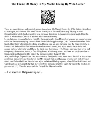 The Theme Of Money In My Mortal Enemy By Willa Cather
There are many themes and symbols shown throughout My Mortal Enemy by Willa Cather, from love
to marriages, and choices. The motif I want to analyze is the motif of money. Money is used
throughout the whole book, it used to help persuade decisions, it characterizes their lavish lifestyle,
and it is what caused Oswald to become Myra s mortal enemy.
Myra, being an orphan child was raised by her great uncle, John Driscoll, who grew up a poor boy and
made his fortune employing contract labor in the Mississippi swamps (10). The novel describes their
lavish lifestyle in which they lived in a grand house on a ten acre park and was the finest property in
Parthia. Mr. Driscoll had fast horses that made national record, and Myra would throw balls and
garden parties, where she would have the band play their music (10). Myra s aunt said that Myra had
everything: dresses and jewels, a fine riding horse, a Steinway piano , and how her uncle took her to
Ireland and had her painted by one of the famous painters there (10 11).
At a youthful age, Myra did not care about money, though she cared about love. She fell in love with a
gentleman named Oswald Henshawe, but Mr. Driscoll had an old grudge of some sort with Oswald
father, and Driscoll did not like the idea Myra and Oswald being together. Oswald had left Parthia and
went to college at Harvard; he then moved to New York and after two years he was in the position to
get married (12). Then he wrote to John Driscoll for Myra s hand in
... Get more on HelpWriting.net ...
 