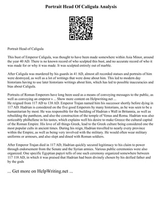 Portrait Head Of Caligula Analysis
Portrait Head of Caligula
This bust of Emperor Caligula, was thought to have been made somewhere within Asia Minor, around
the year 40 AD. There is no known record of who sculpted this bust, and no accurate record of who it
was made for or why it was made. It was sculpted entirely out of marble.
After Caligula was murdered by his guards in 41 AD, almost all recorded statues and portraits of him
were destroyed, as well as a lot of writings that were done about him. This led to modern day
historians having to use later historians writings about him, which has led to possible inaccuracies and
bias about Caligula.
Portraits of Roman Emperors have long been used as a means of conveying messages to the public, as
well as conveying an emperor s ... Show more content on Helpwriting.net ...
He reigned from 117 AD to 138 AD. Emperor Trajan named him his successor shortly before dying in
117 AD. Hadrian is considered on the five good Emperors by many historians, as he was seen to be a
humanitarian by most. He was responsible for the building of Hadrian s Wall in Britannia, as well as
rebuilding the pantheon, and also the construction of the temple of Venus and Roma. Hadrian was also
noticeably philhellene in his tastes, which explains well his desire to make Greece the cultural capital
of the Roman Empire. His love of all things Greek, lead to the Greek culture being considered one the
most popular cults in ancient times. During his reign, Hadrian travelled to nearly every province
within the Empire, as well as being very involved with the military. He would often wear military
uniforms or armours, and also slept and dined with Roman soldiers.
After Emperor Trajan died in 117 AD, Hadrian quickly secured legitimacy to his claim to power
through endorsement from the Senate and the Syrian armies. Various public ceremonies were also
organized. One specific Egyptian papyri tells of one such ceremony organized somewhere between
117 118 AD, in which it was praised that Hadrian had been divinely chosen by his deified father and
by the gods
... Get more on HelpWriting.net ...
 