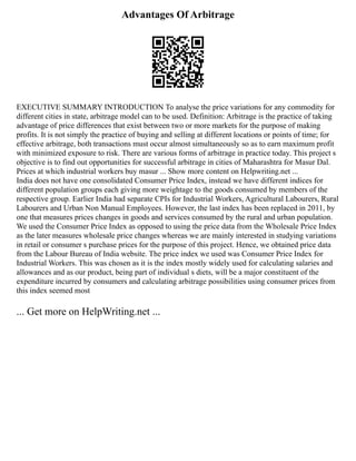 Advantages Of Arbitrage
EXECUTIVE SUMMARY INTRODUCTION To analyse the price variations for any commodity for
different cities in state, arbitrage model can to be used. Definition: Arbitrage is the practice of taking
advantage of price differences that exist between two or more markets for the purpose of making
profits. It is not simply the practice of buying and selling at different locations or points of time; for
effective arbitrage, both transactions must occur almost simultaneously so as to earn maximum profit
with minimized exposure to risk. There are various forms of arbitrage in practice today. This project s
objective is to find out opportunities for successful arbitrage in cities of Maharashtra for Masur Dal.
Prices at which industrial workers buy masur ... Show more content on Helpwriting.net ...
India does not have one consolidated Consumer Price Index, instead we have different indices for
different population groups each giving more weightage to the goods consumed by members of the
respective group. Earlier India had separate CPIs for Industrial Workers, Agricultural Labourers, Rural
Labourers and Urban Non Manual Employees. However, the last index has been replaced in 2011, by
one that measures prices changes in goods and services consumed by the rural and urban population.
We used the Consumer Price Index as opposed to using the price data from the Wholesale Price Index
as the later measures wholesale price changes whereas we are mainly interested in studying variations
in retail or consumer s purchase prices for the purpose of this project. Hence, we obtained price data
from the Labour Bureau of India website. The price index we used was Consumer Price Index for
Industrial Workers. This was chosen as it is the index mostly widely used for calculating salaries and
allowances and as our product, being part of individual s diets, will be a major constituent of the
expenditure incurred by consumers and calculating arbitrage possibilities using consumer prices from
this index seemed most
... Get more on HelpWriting.net ...
 