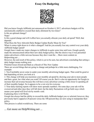 Essay On Budgeting
Did you know Google AdWords just announced on October 4, 2017, advertisers budgets will be
automatically enabled to exceed their daily allotment by two times?
Is this an optional change?
Nope!
Is this a good change and will it affect how you actually allocate your daily ad spend? Well, that
depends.
What Does the New Adwords Daily Budget Update Really Mean for You?
When it comes right down to it what s changed? And do you actually lose any control over your daily
AdWords budget spend?
Google hasn t made any major changes to AdWords in quite some time until now. Google quietly
made the announcement about their new daily budget policy. But the elusive way it was presented
makes advertisers a little nervous because they don t want the ... Show more content on
Helpwriting.net ...
However, the end result of this policy, which is yet to be seen, has advertisers concluding that setting a
daily budget means nothing now.
Potential Issues (Good and Bad) as a Result of This New Update
There are several things that are going to change and perhaps be a little more challenging. For
example:
1. You ll probably never come in under your monthly advertising budget again. That could be good or
bad depending on how you look at it.
2. This change will help you maximize your monthly ad spend by showing your ads to more people
and that s great. Isn t that what you want? Of course you do. But it s also an opportunity for Google to
increase their ad revenue because this will have every advertiser coming a little closer to spending all
of their monthly budget. So it appears to be a win win for everyone.
3. Your daily tracking reports will show more sporadic numbers. On some days your ads will be
overserved and other days they will fall short, but the daily fluctuations will go both ways which
means your spend will level out by month s end.
Explaining How it All Works
Google has always had the ability to exceed the daily AdWords budget you ve selected; however, they
previously had it capped at 20 percent versus the 100 percent they are now using to manipulate their
policy.
This process is called overdelivery. There are some
... Get more on HelpWriting.net ...
 