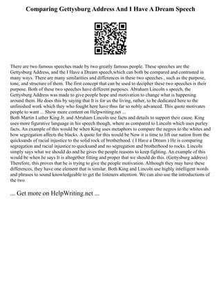 Comparing Gettysburg Address And I Have A Dream Speech
There are two famous speeches made by two greatly famous people. These speeches are the
Gettysburg Address, and the I Have a Dream speech,which can both be compared and contrasted in
many ways. There are many similarities and differences in these two speeches , such as the purpose,
tone, and structure of them. The first concept that can be used to decipher these two speeches is their
purpose. Both of these two speeches have different purposes. Abraham Lincoln s speech, the
Gettysburg Address was made to give people hope and motivation to change what is happening
around them. He does this by saying that It is for us the living, rather, to be dedicated here to the
unfinished work which they who fought here have thus far so nobly advanced. This quote motivates
people to want ... Show more content on Helpwriting.net ...
Both Martin Luther King Jr. and Abraham Lincoln use facts and details to support their cause. King
uses more figurative language in his speech though, where as compared to Lincoln which uses purley
facts. An example of this would be when King uses metaphors to compare the negros to the whites and
how segregation affects the blacks. A quote for this would be Now it is time to lift our nation from the
quicksands of racial injustice to the solid rock of brotherhood. ( I Have a Dream ) He is comparing
segregation and racial injustice to quicksand and no segregation and brotherhood to rocks. Lincoln
simply says what we should do and he gives the people reasons to keep fighting. An example of this
would be when he says It is altogether fitting and proper that we should do this. (Gettysburg address)
Therefore, this proves that he is trying to give the people motivation. Although they may have these
differences, they have one element that is similar. Both King and Lincoln use highly intelligent words
and phrases to sound knowledgeable to get the listeners attention. We can also use the introductions of
the two
... Get more on HelpWriting.net ...
 